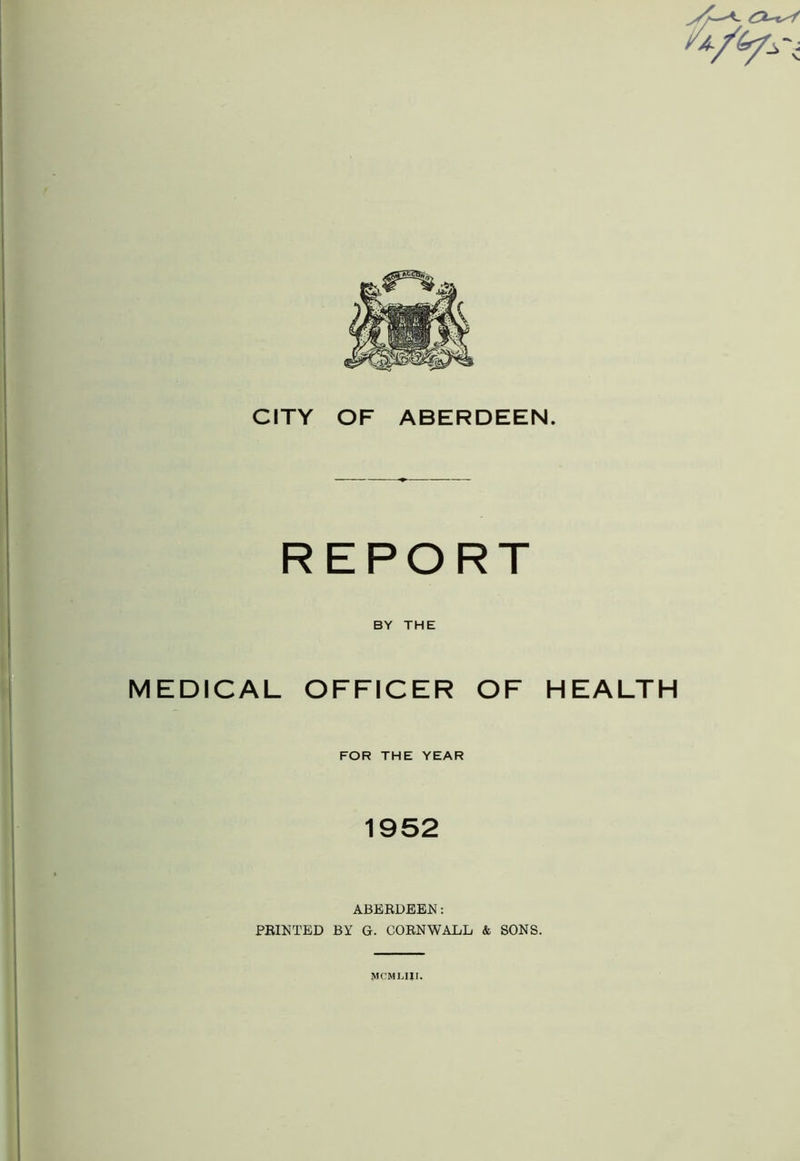 rt/fyiT CITY OF ABERDEEN. REPORT BY THE MEDICAL OFFICER OF HEALTH FOR THE YEAR 1952 ABERDEEN: PRINTED BY G. CORNWALL & SONS. MCML1JI. A.