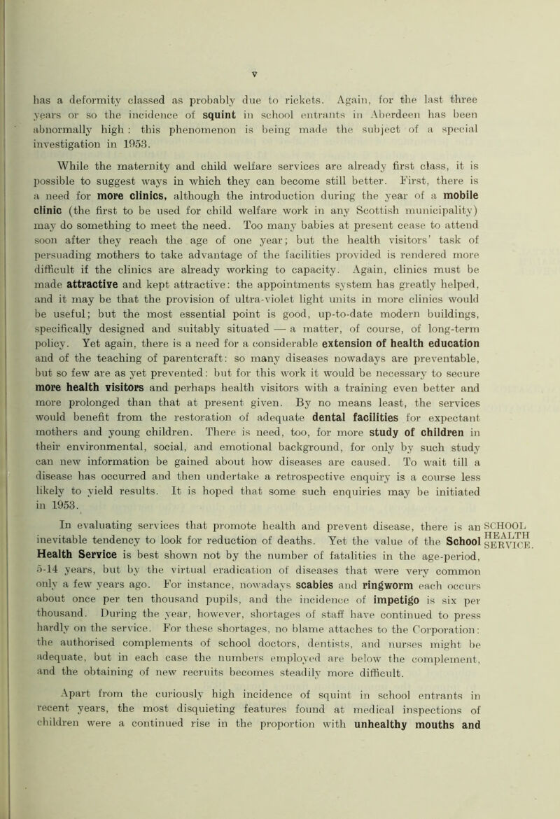has a deformity classed as probably due to rickets. Again, for the last three years or so the incidence of squint in school entrants in Aberdeen has been abnormally high : this phenomenon is being made the subject of a special investigation in 1953. While the maternity and child welfare services are already first class, it is possible to suggest ways in which they can become still better. First, there is a need for more clinics, although the introduction during the year of a mobile clinic (the first to be used for child welfare work in any Scottish municipality) may do something to meet the need. Too many babies at present cease to attend soon after they reach the age of one year; but the health visitors’ task of persuading mothers to take advantage of the facilities provided is rendered more difficult if the clinics are already working to capacity. Again, clinics must be made attractive and kept attractive: the appointments system has greatly helped, and it may be that the provision of ultra-violet light units in more clinics would be useful; but the most essential point is good, up-to-date modern buildings, specifically designed and suitably situated — a matter, of course, of long-term policy. Yet again, there is a need for a considerable extension of health education and of the teaching of parentcraft: so many diseases nowadays are preventable, but so few are as yet prevented: but for this work it would be necessary to secure more health visitors and perhaps health visitors with a training even better and more prolonged than that at present given. By no means least, the services would benefit from the restoration of adequate dental facilities for expectant mothers and young children. There is need, too, for more study of children in their environmental, social, and emotional background, for only by such study can new information be gained about how diseases are caused. To wait till a disease has occurred and then undertake a retrospective enquiry is a course less likely to yield results. It is hoped that some such enquiries may be initiated in 1953. In evaluating services that promote health and prevent disease, there is an inevitable tendency to look for reduction of deaths. Yet the value of the School Health Service is best shown not by the number of fatalities in the age-period, 5-14 years, but by the virtual eradication of diseases that were very common only a few years ago. For instance, nowadays scabies and ringworm each occurs about once per ten thousand pupils, and the incidence of impetigo is six per thousand. During the year, however, shortages of staff have continued to press hardly on the service. For these shortages, no blame attaches to the Corporation: the authorised complements of school doctors, dentists, and nurses might be adequate, but in each case the numbers employed are below the complement, and the obtaining of new recruits becomes steadily more difficult. Apart from the curiously high incidence of squint in school entrants in recent years, the most disquieting features found at medical inspections of children were a continued rise in the proportion with unhealthy mouths and SCHOOL HEALTH SERVICE.