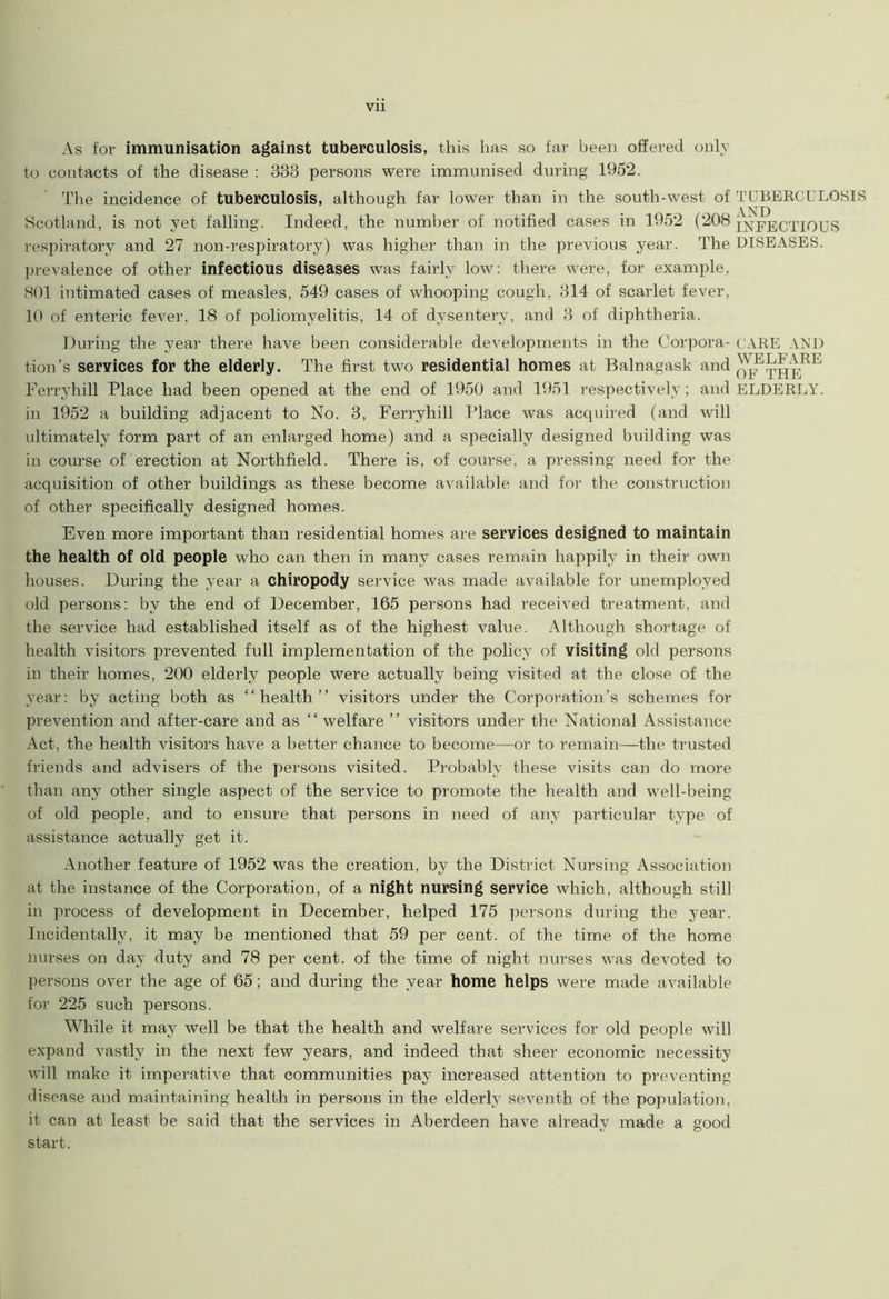 Vll As for immunisation against tuberculosis, this has so far been offered only to contacts of the disease : 333 persons were immunised during 1952. The incidence of tuberculosis, although far lower than in the south-west of TUBERCULOSIS Scotland, is not yet falling. Indeed, the number of notified cases in 1952 (208 INFECTIOUS respiratory and 27 non-respiratory) was higher than in the previous year. The DISEASES, prevalence of other infectious diseases was fairly low: there were, for example, 801 intimated cases of measles, 549 cases of whooping cough, 314 of scarlet fever, 10 of enteric fever, 18 of poliomyelitis, 14 of dysentery, and 3 of diphtheria. During the year there have been considerable developments in the Corpora- CARE AND tion’s services for the elderly. The first two residential homes at Balnagask and oj,!^heRE Ferryhill Place had been opened at the end of 1950 and 1951 respectively; and ELDERLY, in 1952 a building adjacent to No. 3, Ferryhill Place was acquired (and will ultimately form part of an enlarged home) and a specially designed building was in course of erection at Northfield. There is, of course, a pressing need for the acquisition of other buildings as these become available and for the construction of other specifically designed homes. Even more important than residential homes are services designed to maintain the health of old people who can then in many cases remain happily in their own houses. During the year a chiropody service was made available for unemployed old persons: by the end of December, 165 persons had received treatment, and the service had established itself as of the highest value. Although shortage of health visitors prevented full implementation of the policy of visiting old persons in their homes, 200 elderly people were actually being visited at the close of the year: by acting both as “health” visitors under the Corporation’s schemes for prevention and after-care and as “ welfare ” visitors under the National Assistance Act, the health visitors have a better chance to become—or to remain—the trusted friends and advisers of the persons visited. Probably these visits can do more than any other single aspect of the service to promote the health and well-being of old people, and to ensure that persons in need of any particular type of assistance actually get it. Another feature of 1952 was the creation, by the District Nursing Association at the instance of the Corporation, of a night nursing service which, although still in process of development in December, helped 175 persons during the year. Incidentally, it may be mentioned that 59 per cent, of the time of the home nurses on day duty and 78 per cent, of the time of night nurses was devoted to persons over the age of 65; and during the year home helps were made available for 225 such persons. While it may well be that the health and welfare services for old people will expand vastly in the next few years, and indeed that sheer economic necessity will make it imperative that communities pay increased attention to preventing disease and maintaining health in persons in the elderly seventh of the population, it can at least be said that the services in Aberdeen have already made a good start.