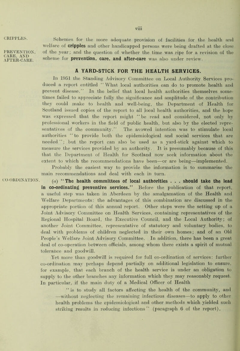 CRIPPLES. PREVENTION, CARE, AND AFTER-CARE. CO-ORDINATION. viii Schemes for the more adequate provision of facilities for the health and welfare of cripples and other handicapped persons were being drafted at the close of the year; and the question of whether the time was ripe for a revision of the scheme for prevention, care, and after-care was also under review. A YARD-STICK FOR THE HEALTH SERVICES. In 1951 the Standing Advisory Committee on Local Authority Services pro- duced a report entitled “What local authorities can do to promote health and prevent disease.’’ In the belief that local health authorities themselves some- times failed to appreciate fully the significance and amplitude of the contribution they could make to health and well-being, the Department of Health for Scotland issued copies of the report to all local health authorities, and the hope was expressed that the report might “be read and considered, not only by professional workers in the field of public health, but also by the elected repre- sentatives of the community.’’ The avowed intention was to stimulate local authorities ‘ ‘ to provide both the epidemiological and social services that are needed’’; but the report can also be used as a yard-stick against which to measure the services provided by an authority. It is presumably because of this that the Department of Health for Scotland now seek information about the extent to which the recommendations have been—or are being—implemented. Probably the easiest way to provide the information is to summarise the main recommendations and deal with each in turn. (a) “The health committees of local authorities . . . should take the lead in co-ordinating preventive services.” Before the publication of that report, a useful step was taken in Aberdeen by the amalgamation of the Health and Welfare Departments: the advantages of this combination are discussed in the appropriate portion of this annual report. Other steps were the setting up of a Joint Advisory Committee on Health Services, containing representatives of the Regional Hospital Board, the Executive Council, and the Local Authority; of another Joint Committee, representative of statutory and voluntary bodies, to deal with problems of children neglected in their own homes; and of an Old People’s Welfare Joint Advisory Committee. In addition, there has been a great deal of co-operation between officials, among whom there exists a spirit of mutual tolerance and goodwill. Yet more than goodwill is required for full co-ordination of services: further co-ordination may perhaps depend partially on additional legislation to ensure, for example, that each branch of the health service is under an obligation to supply to the other branches any information which they may reasonably request. In particular, if the main duty of a Medical Officer of Health “ is to study all factors affecting the health of the community, and —without neglecting the remaining infectious diseases—to apply to other health px-oblems the epidemiological and other methods which yielded such striking results in reducing infections” (paragraph 6 of the report),