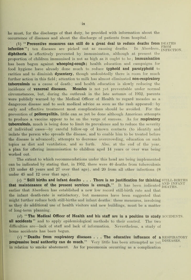 he must, for the discharge of that duty, be provided with information about the occurrence of diseases and about the discharge of patients from hospital. (b) “Preventive measures can still do a great deal to reduce deaths from deaths infection; ten diseases are picked out as causing deaths. In Aberdeen, infection. diphtheria is effectively prevented by immunisation, although at present the proportion of children immunised is not as high as it ought to be; immunisation has been begun against whooping-cough; health education and campaigns for food hygiene have already done much to reduce typhoid and paratyphoid to rarities and to diminish dysentery, though undoubtedly there is room for much further action in this field; attention to milk has almost eliminated non-respiratory tuberculosis as a cause of death; and health education is slowly reducing the incidence of venereal diseases. Measles is not yet preventable under normal circumstances, but, during the outbreak in the late autumn of 1952, parents were publicly warned by the Medical Officer of Health to regard measles as a dangerous disease and to seek medical advice as soon as the rash appeared: by early and effective treatment most complications should be avoided. For the prevention of poliomyelitis, little can as yet be done although American attempts to produce a vaccine appear to be on the verge of success. As for respiratory tuberculosis, much is being done to limit its prevalence and to reduce the severity of individual cases—by careful follow-up of known contacts (to identify and isolate the person who spreads the disease, and to enable him to be treated before the disease is advanced), attempts to decrease overcrowding, education on such topics as diet and ventilation, and so forth. Also, at the end of the year, a plan for offering immunisation to children aged 14 years or over was being worked out. The extent to which recommendations under this head are being implemented can be indicated by stating that, in 1952, there were 40 deaths from tuberculosis (13 under 45 years and 27 over that age), and 20 from all other infections (8 under 45 and 12 over that age). (c) “Still births and infant deaths . . . There is no justification for thinking stillbirths ' 7 a vn TNTT 4NT that maintenance of the present services is enough.” It has been indicated deaths earlier that Aberdeen has established a new low record still-birth rate and that the infant death-rate is satisfactory, but measures have been suggested that might further reduce both still-births and infant deaths: these measures, involving as they do additional use of health visitors and new buildings, must be a matter of long-term planning. (d) “The Medical Officer of Health and his staff are in a position to study ACCIDENTS, all accidents” and to apply epidemiological methods to their control. The two difficulties are—lack of staff and lack of information. Nevertheless, a study of home accidents has been begun. (c) “Deaths from respiratory diseases . . . The educative influence of a respiratory progressive local authority can do much.” Very little has been attempted as yet DISEASES- in relation to smoke abatement. As for pneumonia occurring as a complication