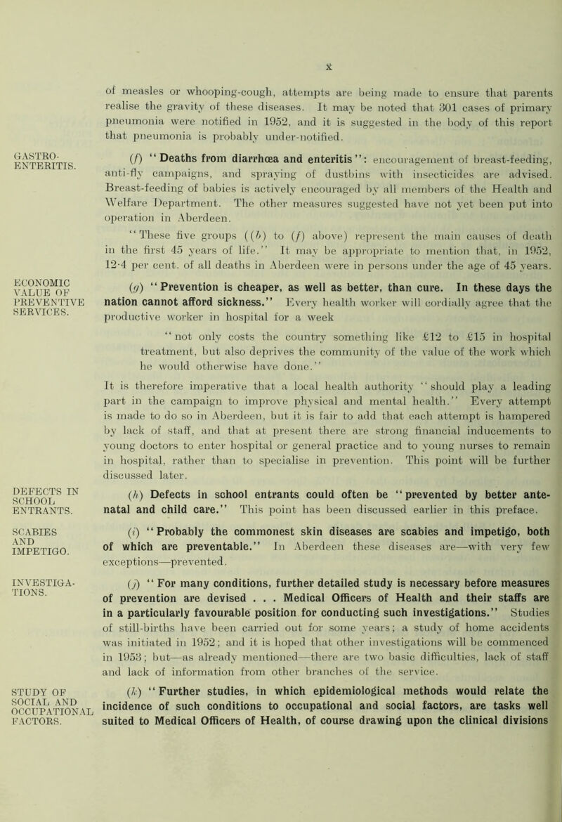 GASTRO- ENTERITIS. ECONOMIC VALUE OF PREVENTIVE SERVICES. DEFECTS IN SCHOOL ENTRANTS. SCABIES AND IMPETIGO. INVESTIGA- TIONS. STUDY OF SOCIAL AND OCCUPATIONAL FACTORS. of measles or whooping-cough, attempts are being made to ensure that parents realise the gravity of these diseases. It may be noted that 301 cases of primary pneumonia were notified in 1952, and it is suggested in the body of this report that pneumonia is probably under-notified. (/) “Deaths from diarrhoea and enteritis”: encouragement of breast-feeding, anti-fly campaigns, and spraying of dustbins with insecticides are advised. Breast-feeding of babies is actively encouraged by all members of the Health and Welfare Department. The other measures suggested have not yet been put into operation in Aberdeen. “These five groups ((h) to (/) above) represent the main causes of death in the first 45 years of life.” It may be appropriate to mention that, in 1952, 12-4 per cent, of all deaths in Aberdeen were in persons under the age of 45 years. (</) “Prevention is cheaper, as well as better, than cure. In these days the nation cannot afford sickness.” Every health worker will cordially agree that the productive worker in hospital for a week “not only costs the country something like £12 to £15 in hospital treatment, but also deprives the community of the value of the work which he would otherwise have done.” It is therefore imperative that a local health authority ‘ ‘ should play a leading part in the campaign to improve physical and mental health.” Every attempt is made to do so in Aberdeen, but it is fair to add that each attempt is hampered by lack of staff, and that at present there are strong financial inducements to young doctors to enter hospital or general practice and to young nurses to remain in hospital, rather than to specialise in prevention. This point will be further discussed later. (h) Defects in school entrants could often be “prevented by better ante- natal and child care.” This point has been discussed earlier in this preface. (i) “Probably the commonest skin diseases are scabies and impetigo, both of which are preventable.” In Aberdeen these diseases are—with very few exceptions—prevented. (j) “ For many conditions, further detailed study is necessary before measures of prevention are devised . . . Medical Officers of Health and their staffs are in a particularly favourable position for conducting such investigations.” Studies of still-births have been carried out for some years; a study of home accidents was initiated in 1952; and it is hoped that other investigations will be commenced in 1953; but—as already mentioned—there are two basic difficulties, lack of staff and lack of information from other branches of the service. (/,:) “Further studies, in which epidemiological methods would relate the incidence of such conditions to occupational and social factors, are tasks well suited to Medical Officers of Health, of course drawing upon the clinical divisions