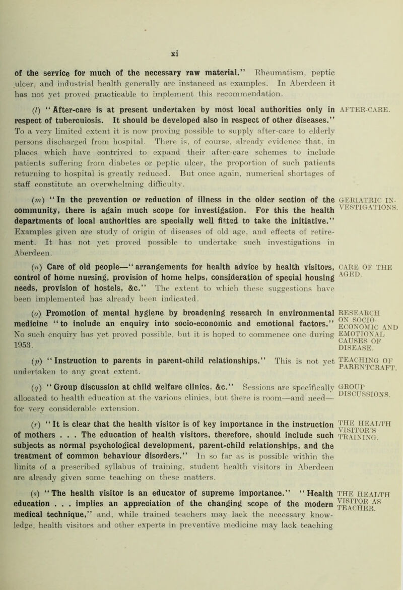 of the service for much of the necessary raw material.” Rheumatism, peptic ulcer, and industrial health generally are instanced as examples. In Aberdeen it has not yet proved practicable to implement this recommendation. (l) “After-care is at present undertaken by most local authorities only in respect of tuberculosis. It should be developed also in respect of other diseases.” To a very limited extent it is now proving possible to supply after-care to elderly persons discharged from hospital. There is, of course, already evidence that, in places which have contrived to expand their after-care schemes to include patients suffering from diabetes or peptic ulcer, the proportion of such patients returning to hospital is greatly reduced. But once again, numerical shortages of staff constitute an overwhelming difficulty. (m) “In the prevention or reduction of illness in the older section of the community, there is again much scope for investigation. For this the health departments of local authorities are specially well fitted to take the initiative.” Examples given are study of origin of diseases of old age, and effects of retire- ment. It has not yet proved possible to undertake such investigations in Aberdeen. (n) Care of old people—“arrangements for health advice by health visitors, control of home nursing, provision of home helps, consideration of special housing needs, provision of hostels, &c.” The extent to which these suggestions have been implemented has already been indicated. (o) Promotion of mental hygiene by broadening research in environmental medicine “to include an enquiry into socio-economic and emotional factors.” No such enquiry has yet proved possible, but it is hoped to commence one during 1953. (/>) “Instruction to parents in parent-child relationships.” This is not yet undertaken to any great extent. (7) “Group discussion at child welfare clinics, &c.” Sessions are specifically allocated to health education at the various clinics, but there is room—and need— for very considerable extension. (r) “It is clear that the health visitor is of key importance in the instruction of mothers . . . The education of health visitors, therefore, should include such subjects as normal psychological development, parent-child relationships, and the treatment of common behaviour disorders.” In so far as is possible within the limits of a prescribed syllabus of training, student health visitors in Aberdeen are already given some teaching on these matters. (s) “The health visitor is an educator of supreme importance.” “Health education . . . implies an appreciation of the changing scope of the modern medical technique,” and, while trained teachers may lack the necessary know- ledge, health visitors and other experts in preventive medicine may lack teaching AFTER-CARE. GERIATRIC IN- VESTIGATIONS. CARE OF THE AGED. RESEARCH ON SOCIO- ECONOMIC AND EMOTIONAL CAUSES OF DISEASE. TEACHING OF PARENTCRAFT. GROUP DISCUSSIONS. THE HEALTH VISITOR'S TRAINING. THE HEALTH VISITOR AS TEACHER.