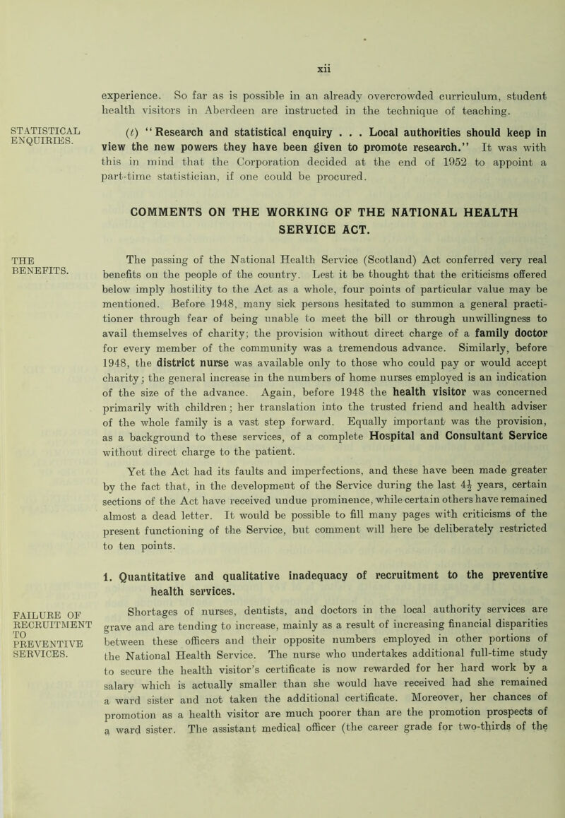 STATISTICAL ENQUIRIES. THE BENEFITS. FAILURE OF RECRUITMENT TO PREVENTIVE SERVICES. xn experience. So far as is possible in an already overcrowded curriculum, student health visitors in Aberdeen are instructed in the technique of teaching. (t) “Research and statistical enquiry . . . Local authorities should keep in view the new powers they have been given to promote research.” It was with this in mind that the Corporation decided at the end of 1952 to appoint a part-time statistician, if one could be procured. COMMENTS ON THE WORKING OF THE NATIONAL HEALTH SERVICE ACT. The passing of the National Health Service (Scotland) Act conferred very real benefits on the people of the country. Lest it be thought that the criticisms offered below imply hostility to the Act as a whole, four points of particular value may be mentioned. Before 1948, many sick persons hesitated to summon a general practi- tioner through fear of being unable to meet the bill or through unwillingness to avail themselves of charity; the provision without direct charge of a family doctor for every member of the community was a tremendous advance. Similarly, before 1948, the district nurse was available only to those who could pay or would accept charity; the general increase in the numbers of home nurses employed is an indication of the size of the advance. Again, before 1948 the health visitor was concerned primarily with children; her translation into the trusted friend and health adviser of the whole family is a vast step forward. Equally important was the provision, as a background to these services, of a complete Hospital and Consultant Service without direct charge to the patient. Yet the Act had its faults and imperfections, and these have been made greater by the fact that, in the development of the Service during the last 4| years, certain sections of the Act have received undue prominence, while certain others have remained almost a dead letter. It would be possible to fill many pages with criticisms of the present functioning of the Service, but comment will here be deliberately restricted to ten points. 1. Quantitative and qualitative inadequacy of recruitment to the preventive health services. Shortages of nurses, dentists, and doctors in the local authority services are grave and are tending to increase, mainly as a result of increasing financial disparities between these officers and their opposite numbers employed in other portions of the National Health Service. The nurse who undertakes additional full-time study to secure the health visitor’s certificate is now rewarded for her hard work by a salary which is actually smaller than she would have received had she remained a ward sister and not taken the additional certificate. Moreover, her chances of promotion as a health visitor are much poorer than are the promotion prospects of a ward sister. The assistant medical officer (the career grade for two-thirds of the