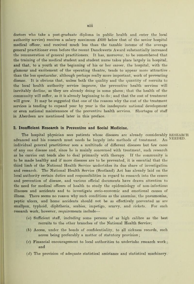 Xlll doctors who take a post-graduate diploma in public health and enter the local authority service) receives a salary maximum £600 below that of the senior hospital medical officer, and received much less than the taxable income of the average general practitioner even before the recent Danckwerts Award substantially increased the remuneration of general practitioners. It has, moreover, to be remembered that the training of the medical student and student nurse takes place largely in hospital, and that, to a youth at the beginning of his or her career, the hospital, with the glamour and excitement of the operating theatre, tends to appear more attractive than the less spectacular, although perhaps really more important, work of preventing disease. It is obvious that, unless both the quality and the quantity of recruits to the local health authority service improve, the preventive health services will inevitably decline, as they are already doing in some places; that the health of the community will suffer, as it is already beginning to do; and that the cost of treatment will grow. It may be suggested that one of the reasons why the cost of the treatment services is tending to expand year by year is the inadequate national development or even national maintenance of the preventive health services. Shortages of staff in Aberdeen are mentioned later in this preface. 2. Insufficient Research in Preventive and Social Medicine. The hospital physician sees patients whose diseases are already considerably advanced and his research must needs be largely into methods of treatment. An individual general practitioner sees a multitude of different diseases but few cases of any one disease and, since he is mainly concerned with treatment, such research as he carries out tends also to deal primarily w^ith therapy. If the community is to be made healthy and if more diseases are to be prevented, it is essential that the third limb of the National Health Service undertakes its due share of investigation and research. The National Health Service (Scotland) Act has already laid on the local authority certain duties and responsibilities in regard to research into the causes and prevention of disease, and various official documents have drawn attention to the need for medical officers of health to study the epidemiology of non-infectious illnesses and accidents and to investigate socio-economic and emotional causes of illness. There seems no reason why such conditions as the anaemias, the pneumonias, peptic ulcers, and home accidents should not be as effectively prevented as are smallpox, typhoid, diphtheria, scabies, impetigo, scurvy, and rickets. For such research work, however, requirements include— (a) Sufficient staff, including some persons of as high calibre as the best recruits to the other branches of the National Health Service; (b) Access, under the bonds of confidentiality, to all sickness records, such access being preferably a matter of statutory provision; (c) Financial encouragement to local authorities to undertake research work; and (d) The provision of adequate statistical assistance and statistical machinery. RESEARCH NEEDED.