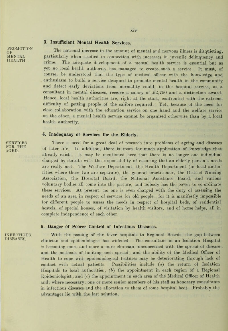 PROMOTION OF MENTAL HEALTH. SERVICES FOR THE AGED. INFECTIOUS DISEASES, 3. Insufficient Mental Health Services. The national increase in the amount of mental and nervous illness is disquieting, particularly when studied in connection with increases in juvenile delinquency and crime. The adequate development of a mental health service is essential but as yet no local health authority has managed to create such a service. It must, of course, be understood that the type of medical officer with the knowledge and enthusiasm to build a service designed to promote mental health in the community and detect early deviations from normality could, in the hospital service, as a consultant in mental diseases, receive a salary of T2,750 and a distinction award. Hence, local health authorities are, right at the start, confronted with the extreme difficulty of getting people of the calibre required. Yet, because of the need for close collaboration with the education service on one hand and the welfare service on the other, a mental health service cannot be organised otherwise than by a local health authority. Inadequacy of Services for the Elderly. There is need for a great deal of research into problems of ageing and diseases of later life. In addition, there is room for much application of knowledge that already exists. It may be mentioned here that there is no longer one individual charged by statute with the responsibility of ensuring that an elderly person’s needs are really met. The Welfare Department, the Health Department (in local autho- rities where these two are separate), the general practitioner, the District Nursing Association, the Hospital Board, the National Assistance Board, and various voluntary bodies all come into the picture, and nobody has the power to co-ordinate these services. At present, no one is even charged with the duty of assessing the needs of an area in respect of services for old people: for it is manifestly impossible for different people to assess the needs in respect of hospital beds, of residential hostels, of special houses, of visitation by health visitors, and of home helps, all in complete independence of each other. 5. Danger of Poorer Control of Infectious Diseases. With the passing of the fever hospitals to Regional Boards, the gap between clinician and epidemiologist has widened. The consultant in an Isolation Hospital is becoming more and more a pure clinician, unconcerned with the spread of disease . and the methods of limiting such spread ; and the ability of the Medical Officer of Health to cope with epidemiological features may be deteriorating through lack of contact with actual patients. Possibilities include (a) the return of Isolation Hospitals to local authorities; (b) the appointment in each region of a Regional Epidemiologist; and (c) the appointment in each area of the Medical Officer of Health and. where necessary, one or more senior members of his staff as honorary consultants in infectious diseases and the allocation to them of some hospital beds. Probably the advantages lie with the last solution.