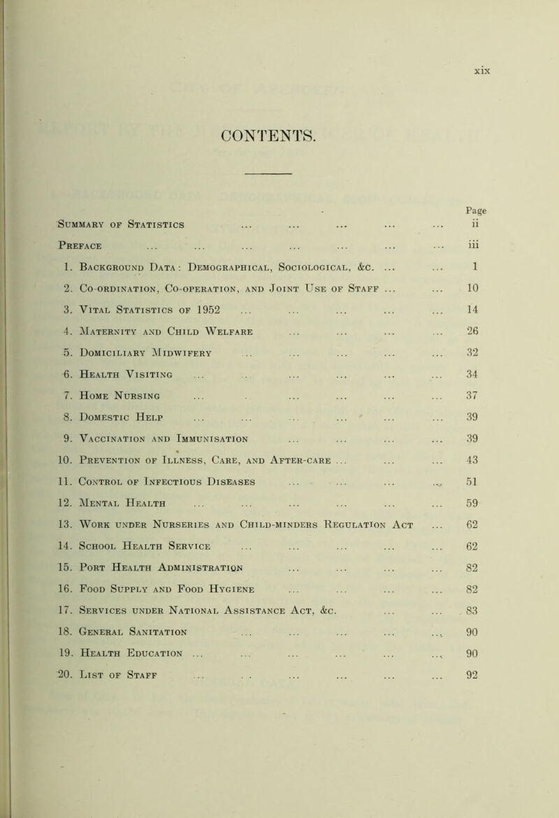 CONTENTS. Summary of Statistics Preface 1. Background Data: Demographical, Sociological, &c. ... 2. Co-ordination, Co-operation, and Joint Use of Staff ... 3. Vital Statistics of 1952 4. Maternity and Child Welfare 5. Domiciliary Midwifery 6. Health Visiting 7. Home Nursing 8. Domestic Help 9. Vaccination and Immunisation 10. Prevention of Illness, Care, and After-care ... 11. Control of Infectious Diseases 12. Mental Health 13. Work under Nurseries and Child-minders Regulation Act 14. School Health Service 15. Port Health Administration 16. Food Supply and Food Hygiene 17. Services under National Assistance Act, &c. 18. General Sanitation 19. Health Education ... 20. List of Staff Page ii iii 1 10 14 26 32 34 37 39 39 43 51 59 62 62 82 82 83 90 90 92