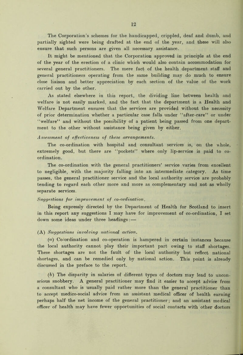 The Corporation’s schemes for the handicapped, crippled, deaf and dumb, and partially sighted were being drafted at the end of the year, and these will also ensure that such persons are given all necessary assistance. It might be mentioned that the Corporation approved in principle at the end of the year of the erection of a clinic which would also contain accommodation for several general practitioners. The mere fact of the health department staff and general practitioners operating from the same building may do much to ensure close liaison and better appreciation by each section of the value of the work carried out by the other. As stated elsewhere in this report, the dividing line between health and welfare is not easily marked, and the fact that the department is a Health and Welfare Department ensures that the services are provided without the necessity of prior determination whether a particular case falls under “after-care” or under “welfare” and without the possibility of a patient being passed from one depart- ment to the other without assistance being given by either. Assessment of effectiveness of these arrangements. The co-ordination with hospital and consultant services is, on the whole, extremely good, but there are “pockets” where only lip-service is paid to co- ordination. The co-ordination with the general practitioners’ service varies from excellent to negligible, with the majority falling into an intermediate category. As time passes, the general practitioner service and the local authority service are probably tending to regard each other more and more as complementary and not as wholly separate services. Suggestions for imjrrovement of co-ordination. Being expressly directed by the Department of Health for Scotland to insert in this report any suggestions I may have for improvement of co-ordination, I set down some ideas under three headings: — (A) Suggestions involving national action. (a) Co-ordination and co-operation is hampered in certain instances because the local authority cannot play their important part owing to staff shortages. These shortages are not the fault of the local authority but reflect national shortages, and can be remedied only by national action. This point is already discussed in the preface to the report. (b) The disparity in salaries of different types of doctors may lead to uncon- scious snobbery. A general practitioner may find it easier to accept advice from a consultant who is usually paid rather more than the general practitioner than to accept medico-social advice from an assistant medical officer of health earning perhaps half the net income of the general practitioner; and an assistant medical officer of health may have fewrer opportunities of social contacts with other doctors