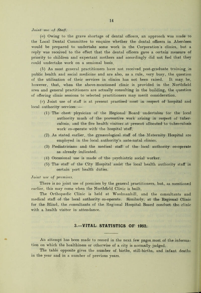 Joint, use, of Staff. («■) Owing to the grave shortage of dental officers, an ajiproach was made to the Local Dental Committee to enquire whether the dental officers in Aberdeen would be prepared to undertake some work in the Corporation's clinics, but a reply was received to the effect that the dental officers gave a certain measure of priority to children and expectant mothers and accordingly did not feel that they could undertake work on a sessional basis. (b) As most general practitioners have not received post-graduate training in public health and social medicine and are also, as a rule, very busy, the question of the utilisation of their services in clinics has not been raised. It may be, however, that, when the above-mentioned clinic is provided in the Northfield area and general practitioners are actually consulting in the building, the question of offering clinic sessions to selected practitioners may merit consideration. (c) Joint use of staff is at present practised most in respect of hospital and local authority services : — (1) The chest physician of the Regional Board undertakes for the local authority much of the preventive work arising in respect of tuber- culosis, and the five health visitors at present allocated to tuberculosis work co-operate with the hospital staff. (2) As stated earlier, the gynaecological staff of the Maternity Hospital are employed in the local authority’s ante-natal clinics. (3) Paediatricians and the medical staff of the local authority co-operate as already indicated. (4) Occasional use is made of the psychiatric social worker. (5) The staff of the City Hospital assist the local health authority staff in certain port health duties. Joint use of premises. There is no joint use of premises by the general practitioners, but, as mentioned earlier, this may come when the Northfield Clinic is built. The Orthopaedic Clinic is held at Woolmanhill, and the consultants and medical staff of the local authority co-operate. Similarly, at the Regional Clinic for the Blind, the consultants of the Regional Hospital Board conduct the clinic with a health visitor in attendance. 3.—VITAL STATISTICS OF 1952. An attempt has been made to record in the next few pages most of the informa- tion on which the healthiness or otherwise of a city is normally judged. The table opposite gives the number of births, still-births, and infant deaths in the year and in a number of previous years.