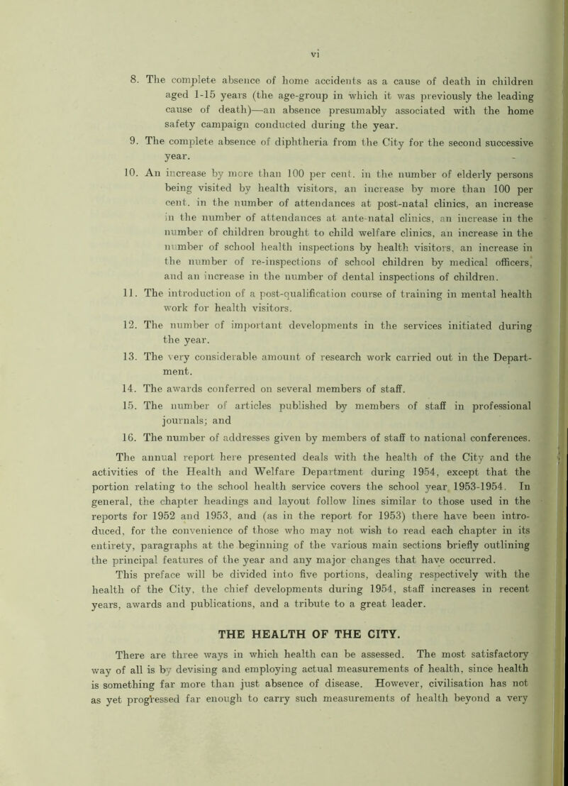 8. The complete absence of home accidents as a cause of death in children aged 1-15 years (the age-group in which it was previously the leading cause of death)—an absence presumably associated with the home safety campaign conducted during the year. 9. The complete absence of diphtheria from the City for the second successive year. 10. An increase by more than 100 per cent, in the number of elderly persons being visited by health visitors, an increase by more than 100 per cent, in the number of attendances at post-natal clinics, an increase m the number of attendances at ante-natal clinics, an increase in the number of children brought to child welfare clinics, an increase in the number of school health inspections by health visitors, an increase in the number of re-inspections of school children by medical officers, and an increase in the number of dental inspections of children. 11. The introduction of a post-qualification course of training in mental health work for health visitors. 12. The number of important developments in the services initiated during the year. 13. The very considerable amount of research work carried out in the Depart- ment. 14. The awards conferred on several members of staff. 15. The number of articles published by members of staff in professional journals; and 16. The number of addresses given by members of staff to national conferences. The annual report here presented deals with the health of the City and the activities of the Health and Welfare Department during 1954, except that the portion relating to the school health service covers the school year 1953-1954, In general, the chapter headings and layout follow lines similar to those used in the reports for 1952 and 1953, and (as in the report for 1953) there have been intro- duced, for the convenience of those who may not wish to read each chapter in its entirety, paragraphs at the beginning of the various main sections briefly outlining the principal features of the year and any major changes that have occurred. This preface will be divided into five portions, dealing respectively with the health of the City, the chief developments during 1954, staff increases in recent years, awards and publications, and a tribute to a great leader. THE HEALTH OF THE CITY. There are three ways in which health can be assessed. The most satisfactory way of all is by devising and employing actual measurements of health, since health is something far more than just absence of disease. However, civilisation has not as yet progressed far enough to carry such measurements of health beyond a very