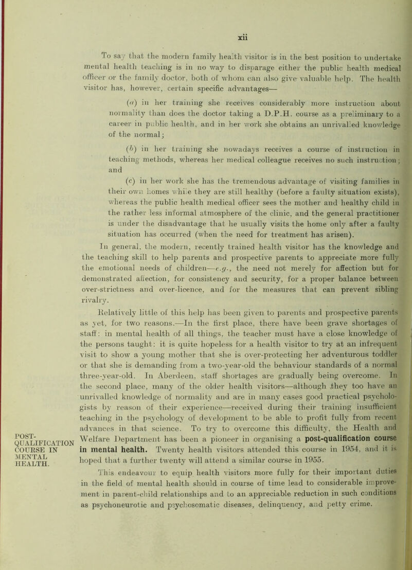 POST- QUALIFICATION COURSE IN MENTAL HEALTH. To say that the modern family health visitor is in the best position to undertake mental health teaching is in no way to disparage either the public health medical officer or the family doctor, both of whom can also give-valuable help. The health visitor has, however, certain specific advantages— (a) in her training she receives considerably more instruction about normality than does the doctor taking a D.P.H. course as a preliminary to a career in public health, and in her work she obtains an unrivalled knowledge of the normal; (1>) in her training she nowadays receives a course of instruction in teaching methods, whereas her medical colleague receives no such instruction; and (c) in her work she has the tremendous advantage of visiting families in their own homes whi e they are still healthy (before a faulty situation exists), whereas the public health medical officer sees the mother and healthy child in the rather less informal atmosphere of the clinic, and the general practitioner is under the disadvantage that he usually visits the home only after a faulty situation has occurred (when the need for treatment has arisen). In general, the modern, recently trained health visitor has the knowledge and the teaching skill to help parents and prospective parents to appreciate more fully the emotional needs of children—e.g-, the need not merely for affection but for demonstrated affection, for consistency and security, for a proper balance between over-strictness and over-licence, and for the measures that can prevent sibling rivalry. Kelatively little of this help has been given to parents and prospective parents as yet, for two reasons.—In the first place, there have been grave shortages of staff: in mental health of all things, the teacher must have a close knowledge of the persons taught: it is quite hopeless for a health visitor to try at an infrequent visit to show a young mother that she is over-protecting her adventurous toddler or that she is demanding from a two-year-old the behaviour standards of a normal three-year-old. In Aberdeen, staff shortages are gradually being overcome. In the second place, many of the older health visitors—although .they too have an unrivalled knowledge of normality and are in many cases good practical psycholo- gists by reason of their experience—received during their training insufficient teaching in the psychology of development to be able to profit fully from recent advances in that science. To try to overcome this difficulty, the Health and Welfare Department has been a pioneer in organising a post-qualification course in mental health. Twenty health visitors attended this course in 1954, and it is hoped that a further twenty will attend a similar course in 1955. This endeavour to equip health visitoi's more fully for their important duties in the field of mental health should in course of time lead to considerable improve- ment in parent-child relationships and to an appreciable reduction in such conditions as psyclioneurotic and psychosomatic diseases, delinquency, and petty crime.