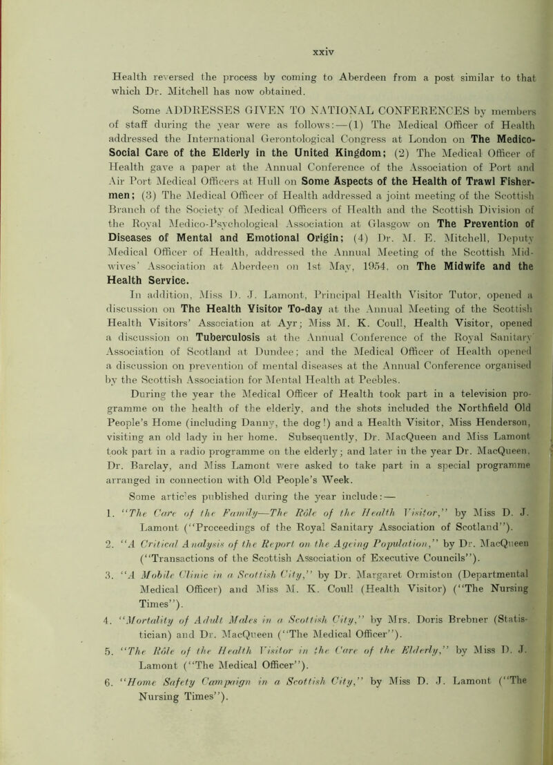 Health reversed the process by coming to Aberdeen from a post similar to that which Dr. Mitchell has now obtained. Some ADDRESSES GIVEN TO NATIONAL CONFERENCES by members of staff during the year were as follows: — (1) The Medical Officer of Health addressed the International Gerontological Congress at London on The Medico- Social Care of the Elderly in the United Kingdom; (2) The Medical Officer of Health gave a paper at the Annual Conference of the Association of Port and Air Port Medical Officers at Hull on Some Aspects of the Health of Trawl Fisher- men; (3) The Medical Officer of Health addressed a joint meeting of the Scottish Branch of the Society of Medical Officers of Health and the Scottish Division of the Royal Medico-Psychological Association at Glasgow on The Prevention of Diseases of Mental and Emotional Origin; (4) Dr. M. E. Mitchell, Deputy Medical Officer of Health, addressed the Annual Meeting of the Scottish Mid- wives’ Association at Aberdeen on 1st May, 1954. on The Midwife and the Health Service. In addition, Miss I). J. Lamont, Principal Health Visitor Tutor, opened a discussion on The Health Visitor To-day at the Annual Meeting of the Scottish Health Visitors’ Association at Ayr; Miss M. K. Coull, Health Visitor, opened a discussion on Tuberculosis at the Annual Conference of the Royal Sanitary' Association of Scotland at Dundee; and the Medical Officer of Health opened a discussion on prevention of mental diseases at the Annual Conference organised by the Scottish Association for Mental Health at Peebles. During the year the Medical Officer of Health took part in a television pro- gramme on the health of the elderly, and the shots included the Northfield Old People’s Home (including Danny, the dog !) and a Health Visitor, Miss Henderson, visiting an old lady in her home. Subsequently, Dr. MacQueen and Miss Lamont took part in a radio programme on the elderly; and later in the year Dr. MacQueen. Dr. Barclay, and Miss Lamont were asked to take part in a special programme arranged in connection with Old People’s Week. Some artic’es published during the year include: — 1. “The Care of the Family—The Role of the Health Visitor,” by Miss D. J. Lamont (“Proceedings of the Royal Sanitary Association of Scotland’’). 2. “A Critical Analysis of the Report on the Ageing Populationby Dr. MacQueen (“Transactions of the Scottish Association of Executive Councils”). 3. “.4 Mobile Clinic in a Scottish City,” by Dr. Margaret Ormiston (Departmental Medical Officer) and Miss M. K. Coull (Health Visitor) (“The Nursing Times”). 4. “Mortality of Adult Males in a Scottish City,” by Mrs. Doris Brebner (Statis- tician) and Dr. MacQueen (“The Medical Officer”). 5. “The Role of the Health Visitor in the Care of the Elderly,” by Miss I). J. Lamont (“The Medical Officer”). 6. “Home Safety Campaign in a Scottish City,” by Miss D. J. Lamont (“The Nursing Times”).