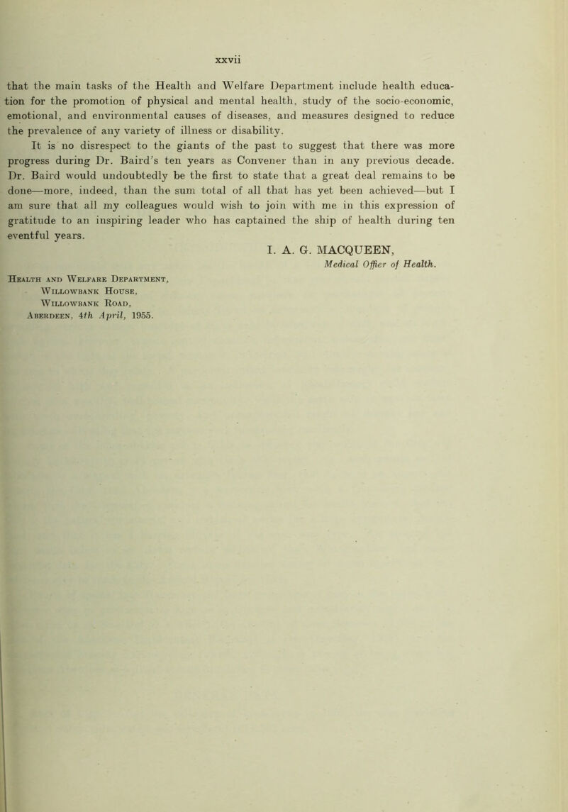 that the main tasks of the Health and Welfare Department include health educa- tion for the promotion of physical and mental health, study of the socio-economic, emotional, and environmental causes of diseases, and measures designed to reduce the prevalence of any variety of illness or disability. It is no disrespect to the giants of the past to suggest that there was more progress during Dr. Baird’s ten years as Convener than in any previous decade. Dr. Baird would undoubtedly be the first to state that a great deal remains to be done—more, indeed, than the sum total of all that has yet been achieved—but I am sure that all my colleagues would wish to join with me in this expression of gratitude to an inspiring leader who has captained the ship of health during ten eventful years. I. A. G. MACQUEEN, Medical Ofjier of Health. Health and Welfare Department, WlLLOWBANK HotTSE, WlLLOWBANK ROAD, Aberdeen, 4ffe April, 1955.
