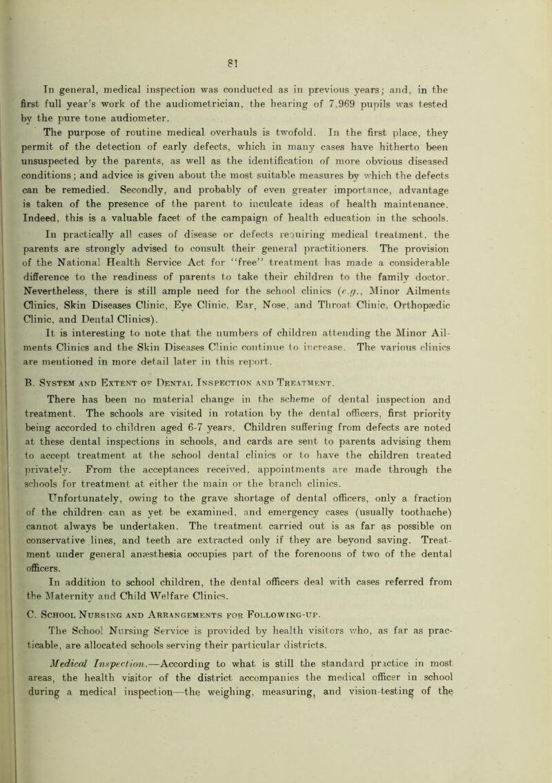 Tn general, medical inspection was conducted as in previous years; and, in the first full year’s work of the audiometrician, the hearing of 7,969 pupils was tested by the pure tone audiometer. The purpose of routine medical overhauls is twofold. T11 the first place, they permit of the detection of early defects, which in many cases have hitherto been unsuspected by the parents, as well as the identification of more obvious diseased conditions; and advice is given about the most suitable measures by which the defects can be remedied. Secondly, and probably of even greater importance, advantage is taken of the presence of the parent to inculcate ideas of health maintenance. Indeed, this is a valuable facet of the campaign of health education in the schools. In practically all cases of disease or defects requiring medical treatment, the parents are strongly advised to consult their general practitioners. The provision of the National Health Service Act for “free” treatment has made a considerable difference to the readiness of parents to take their children to the family doctor. Nevertheless, there is still ample need for the school clinics (e.f/., Minor Ailments Clinics, Skin Diseases Clinic, Eye Clinic, Ear, Nose, and Throat Clinic, Orthopaedic Clinic, and Dental Clinics). It is interesting to note that the numbers of children attending the Minor Ail- ments Clinics and the Skin Diseases Clinic continue (o increase. The various clinics are mentioned in more detail later in this report. B. System and Extent of Dental Inspection and Treatment. There has been no material change in the scheme of dental inspection and treatment. The schools are visited in rotation by the dental officers, first priority being accorded to children aged 6-7 years. Children suffering from defects are noted at these dental inspections in schools, and cards are sent to parents advising them to accept treatment at the school dental clinics or to have the children treated privately. From the acceptances received, appointments are made through the schools for treatment at either the main or the branch clinics. Unfortunately, owing to the grave shortage of dental officers, only a fraction of the children can as yet be examined, and emergency cases (usually toothache) cannot always be undertaken. The treatment carried out is as far as possible on conservative lines, and teeth are extracted only if they are beyond saving. Treat- ment under general anaesthesia occupies part of the forenoons of two of the dental officers. In addition to school children, the dental officers deal with cases referred from the Maternity and Child Welfare Clinics. C. School Nursing and Arrangements for Following-up. The School Nursing Service is provided by health visitors who, as far as prac- ticable, are allocated schools serving their particular districts. Medical Inspection.—According to what is still the standard practice in most areas, the health visitor of the district accompanies the medical officer in school during a medical inspection—the weighing, measuring, and vision-testing of the