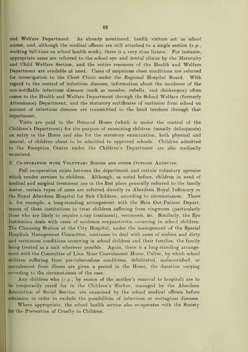 and Welfare Department. As already mentioned, health visitors act as school nurses, and, although the medical officers are still attached to a single section (e.g., working full-time on school health work), there is a very close liaison. For instance, appropriate cases are referred to the school eye and dental clinics by the Maternity and Child Welfare Section, and the entire resources of the Health and Welfare Department are available at need. Cases of suspicious chest conditions are referred for investigation to the Chest Clinic under the Regional Hospital Board. With regard to the control of infectious diseases, information about the incidence of the non-uotifiable infectious diseases (such as measles, rubella, and chickenpox) often comes to the Health and Welfare Department through the School Welfare (formerly Attendance) Department, and the statutory certificates of exclusion from school on account of infectious diseases are transmitted to the head teachers through that department. Visits are paid to the Remand Home (which is under the control of the Children’s Department) for the purpose of examining children (usually delinquents) on entry to the Home and also for the statutory examination, both physical and mental, of children about to be admitted to approved schools. Children admitted to the Reception Centre under the Children’s Department are also medically examined. E. Co-operation with Voluntary Bodies and other Outside Agencies. Full co-operation exists between the department and certain voluntary agencies which render services to children. Although, as noted before, children in need of medical and surgical treatment are in the first place generally referred to the family doctor, certain types of cases are referred directly to Aberdeen Royal Infirmary or the Royal Aberdeen Hospital for Sick Children, according to circumstances. There is. for example, a long-standing arrangement with the Skin Out-Patient Depart- ments of these institutions to treat children suffering from ringworm (particularly those who are likely to require x-ray treatment), verrucosis, &c. Similarly, the Eye Institution deals with cases of epidemic conjunctivitis occurring in school children. The Cleansing Station at the City Hospital, under the management of the Special Hospitals Management Committee, continues to deal with cases of scabies and dirty and verminous conditions occurring in school children and their families, the family being treated as a unit wherever possible. Again, there is a long-standing arrange- ment with the Committee of Linn Moor Convalescent Home, Culter, by which school ! children suffering from pre-tuberculous conditions, debilitated, malnourished, or convalescent from illness are given a period in the Home, the duration varying | according to the circumstances of the case. Any children who {e.g., by reason of the mother’s removal to hospital) are to be temporarily cared for in the Children’s Shelter, managed by the Aberdeen Association of Social Service, are examined by the school medical officers before admission in order to exclude the possibilities of infectious or contagious diseases. Where appropriate, the school health service also co-operates with the Society for the Prevention of Cruelty to Children,