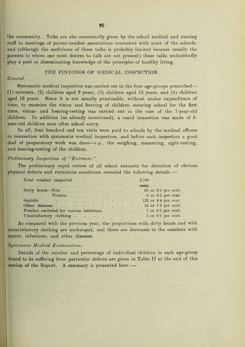 the community. Talks are also occasionally given by the school medical and nursing staff to meetings of parent-teacher associations connected with some of the schools, and (although the usefulness of these talks is probably limited because usually the parents to whom one most desires to talk are not present) these talks undoubtedly play a part in disseminating knowledge of the principles of healthy living. THE FINDINGS OF MEDICAL INSPECTION. General. Systematic medical inspection was carried out in the four age-groups prescribed— (1) entrants, (2) children aged 9 years, (3) children aged 13 years, and (4) children aged 16 years. Since it is not usually practicable, without undue expenditure of time, to examine the vision and hearing of children entering school for the first time, vision- and hearing-testing was carried out in the case of the 7-year-old children. In addition (as already mentioned), a rapid inspection was made of 5- year-old children soon after school entry. In all, four hundred and ten visits were paid to schools by the medical officers in connection with systematic medical inspection, and before each inspection a good deal of preparatory work was done—e g., the weighing, measuring, sight-testing, and hearing-testing of the children. Preliminary Inspection of “Entrants.” The preliminary rapid review of all school entrants for detection of obvious physical defects and verminous conditions revealed the following details: — Total number inspected ....... 2,790 Dirty heads—Nits . . . . . . . . 65 or 2'3 per cent. Vermin . 6 or 0'2 per cent. Squints 125 or 4 4 per cent. Other diseases 33 or 1*2 per cent. Number excluded for various infections . . . 7 or 0 3 per cent. Unsatisfactory clothing 3 or O'l per cent. As compared with the previous year, the proportions with dirty heads and with unsatisfactory clothing are unchanged, and there are decreases in the numbers with squint, infections, and other diseases. Systematic Medical Examination. Details of the number and percentage of individual children in each age-group found to be suffering from particular defects are given in Table II at the end of this section of the Report. A summary is presented here: —
