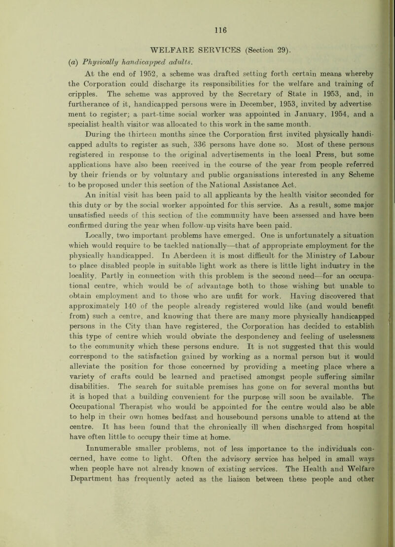 WELFARE SERVICES (Section 29). (a) Physically handicapped adults. At the end of 1952, a scheme was drafted setting forth certain means whereby the Corporation could discharge its responsibilities for the welfare and training of cripples. The scheme was approved by the Secretary of State in 1953, and, in furtherance of it, handicapped persons were in December, 1953, invited by advertise ment to register; a jjart-time social worker was appointed in January, 1954, and a specialist health visitor was allocated to this work in the same month. During the thirteen months since the Corporation first invited physically handi- capped adults to register as such, 336 persons have done so. Most of these persons registered in response to the original advertisements in the local Press, but some applications have also been received in the course of the year from people referred by their friends or by voluntary and public organisations interested in any Scheme to be proposed under this section of the National Assistance Act. An initial visit has been paid to all applicants by the health visitor seconded for this duty or by the social worker appointed for this service. As a result, some major unsatisfied needs of this section of the community have been assessed and have been confirmed during the year when follow-up visits have been paid. Locally, two important problems have emerged. One is unfortunately a situation which would require to be tackled nationally—that of appropriate employment for the physically handicapped. In Aberdeen it is most difficult for the Ministry of Labour to place disabled people in suitable light work as there is little light industry in the locality. Partly in connection with this problem is the second need—for an occupa- tional centre, which would be of advantage both to those wishing but unable to obtain employment and to those who are unfit for work. Having discovered that approximately 140 of the people already registered would like (and would benefit from) such a centre, and knowing that there are many more physically handicapped persons in the City than have registered, the Corporation has decided to establish this type of centre which would obviate the despondency and feeling of uselessness to the community which these persons endure. It is not suggested that this would correspond to the satisfaction gained by working as a normal person but it would alleviate the position for those concerned by providing a meeting place where a variety of crafts could be learned and practised amongst people suffering similar disabilities. The search for suitable premises has gone on for several months but it is hoped that a building convenient for the purpose will soon be available. The Occupational Therapist who would be appointed for the centre would also be able to help in their own homes bedfast and housebound persons unable to attend at the centre. It has been found that the chronically ill when discharged from hospital have often little to occupy their time at home. Innumerable smaller problems, not of less importance to the individuals con- cerned, have come to light. Often the advisory service has helped in small ways when people have not already known of existing services. The Health and Welfare Department has frequently acted as the liaison between these people and other