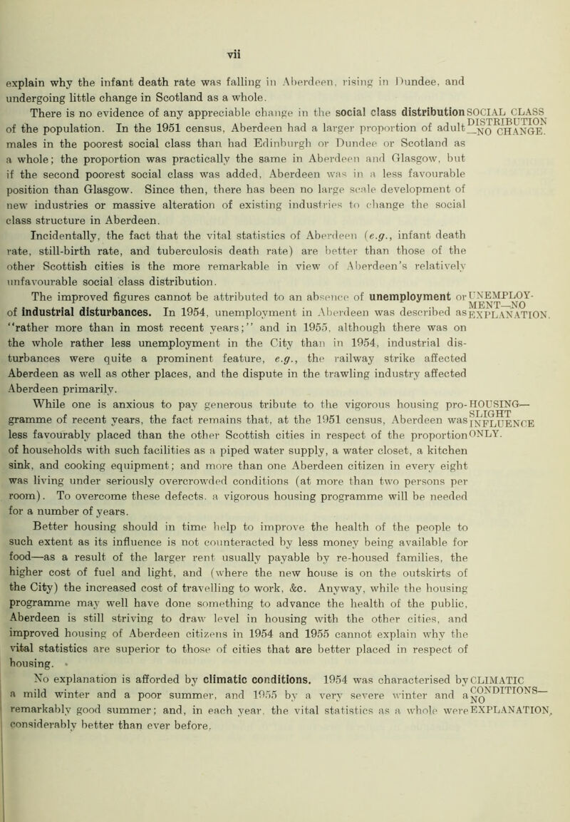 explain why the infant death rate was falling in Aberdeen, rising in Dundee, and undergoing little change in Scotland as a whole. There is no evidence of any appreciable change in the social class distribution SOCIAL CLASS of the population. In the 1951 census, Aberdeen had a larger proportion of adult CHANGE. males in the poorest social class than had Edinburgh or Dundee or Scotland as a whole; the proportion was practically the same in Aberdeen and Glasgow, but if the second poorest social class was added, Aberdeen was in a less favourable position than Glasgow. Since then, there has been no large scale development of new industries or massive alteration of existing industries to change the social class structure in Aberdeen. Incidentally, the fact that the vital statistics of Aberdeen (e.g., infant death rate, still-birth rate, and tuberculosis death rate) are better than those of the other Scottish cities is the more remarkable in view of Aberdeen’s relatively unfavourable social class distribution. The improved figures cannot be attributed to an absence of unemployment or UNEMPLOY- of industrial disturbances. In 1954, unemployment in Aberdeen was described as EXPLANATION, “rather more than in most recent years;’’ and in 1955. although there was on the whole rather less unemployment in the City than in 1954, industrial dis- turbances were quite a prominent feature, e.g., the railway strike affected Aberdeen as well as other places, and the dispute in the trawling industry affected Aberdeen primarily. While one is anxious to pay generous tribute to the vigorous housing pro-HOUSING— gramme of recent years, the fact remains that, at the 1951 census, Aberdeen wasjxFLUENCE less favourably placed than the other Scottish cities in respect of the proportion ONLY, of households with such facilities as a piped water supply, a water closet, a kitchen sink, and cooking equipment; and more than one Aberdeen citizen in every eight was living under seriously overcrowded conditions (at more than two persons per room). To overcome these defects, a vigorous housing programme will be needed for a number of years. Better housing should in time help to improve the health of the people to such extent as its influence is not counteracted by less money being available for food—as a result of the larger rent usually payable by re-housed families, the higher cost of fuel and light, and (where the new house is on the outskirts of the City) the increased cost of travelling to work, &c. Anyway, while the housing programme may well have done something to advance the health of the public, Aberdeen is still striving to draw level in housing with the other cities, and improved housing of Aberdeen citizens in 1954 and 1955 cannot explain why the vital statistics are superior to those of cities that are better placed in respect of bousing. • No explanation is afforded by climatic conditions. 1954 was characterised by CLIMATIC a mild winter and a poor summer, and 1955 by a very severe winter and remarkably good summer; and, in each year, the vital statistics as a whole were EXPLANATION, considerably better than ever before,