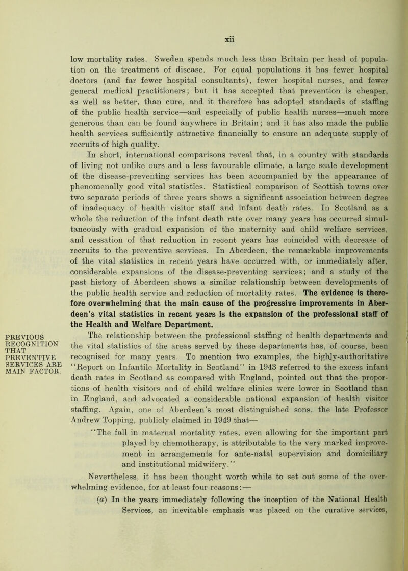 PREVIOUS RECOGNITION THAT PREVENTIVE SERVICES ARE MAIN FACTOR. low mortality rates. Sweden spends much less than Britain per head of popula- tion on the treatment of disease. For equal populations it has fewer hospital doctors (and far fewer hospital consultants), fewer hospital nurses, and fewer general medical practitioners; but it has accepted that prevention is cheaper, as well as better, than cure, and it therefore has adopted standards of staffing of the public health service—and especially of public health nurses—much more generous than can be found anywhere in Britain; and it has also made the public health services sufficiently attractive financially to ensure an adequate supply of recruits of high quality. In short, international comparisons reveal that, in a country with standards of living not unlike ours and a less favourable climate, a large scale development of the disease-preventing services has been accompanied by the appearance of phenomenally good vital statistics. Statistical comparison of Scottish towns over two separate periods of three years shows a significant association between degree of inadequacy of health visitor staff and infant death rates. In Scotland as a whole the reduction of the infant death rate over many years has occurred simul- taneously with gradual expansion of the maternity and child welfare services, and cessation of that reduction in recent years has coincided with decrease of recruits to the preventive services. In Aberdeen, the remarkable improvements of the vital statistics in recent years have occurred with, or immediately after, considerable expansions of the disease-preventing services; and a study of the past history of Aberdeen shows a similar relationship between developments of the public health service and reduction of mortality rates. The evidence is there- fore overwhelming that the main cause of the progressive improvements in Aber- deen’s vital statistics in recent years is the expansion of the professional staff of the Health and Welfare Department. The relationship between the professional staffing of health departments and the vital statistics of the areas served by these departments has, of course, been recognised for many years. To mention two examples, the highly-authoritative “Report on Infantile Mortality in Scotland’’ in 1943 referred to the excess infant death rates in Scotland as compared with England, pointed out that the propor- tions of health visitors and of child welfare clinics were lower in Scotland than in England, and advocated a considerable national expansion of health visitor staffing. Again, one of Aberdeen’s most distinguished sons, the late Professor Andrew Topping, publicly claimed in 1949 that— “The fall in maternal mortality rates, even allowing for the important part played by chemotherapy, is attributable to the very marked improve- ment in arrangements for ante-natal supervision and domiciliary and institutional midwifery.’’ Nevertheless, it has been thought worth while to set out some of the over- whelming evidence, for at least four reasons: — (a) In the years immediately following the inception of the National Health Services, an inevitable emphasis was placed on the curative services,