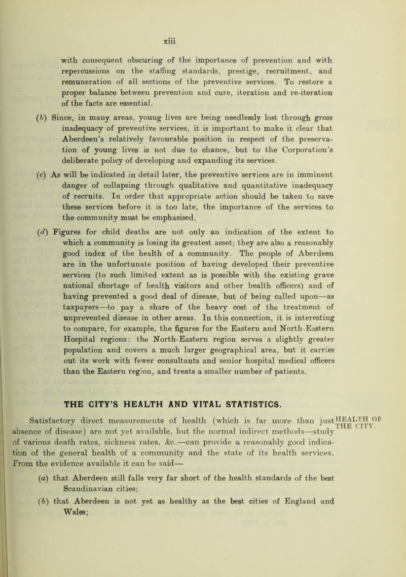 with consequent obscuring of the importance of prevention and with repercussions on the staffing standards, prestige, recruitment, and remuneration of all sections of the preventive services. To restore a proper balance between prevention and cure, iteration and re-iteration of the facts are essential. (6) Since, in many areas, young lives are being needlessly lost through gross inadequacy of preventive services, it is important to make it clear that Aberdeen’s relatively favourable position in respect of the preserva- tion of young lives is not due to chance, but to the Corporation’s deliberate policy of developing and expanding its services. (c) As will be indicated in detail later, the preventive services are in imminent danger of collapsing through qualitative and quantitative inadequacy of recruits. In order that appropriate action should be taken to save these services before it is too late, the importance of the services to the community must be emphasised. (d) Figures for child deaths are not only an indication of the extent to which a community is losing its greatest asset; they are also a reasonably good index of the health of a community. The people of Aberdeen are in the unfortunate position of having developed their preventive services (to such limited extent as is possible with the existing grave national shortage of health visitors and other health officers) and of having prevented a good deal of disease, but of being called upon—as taxpayers—to pay a share of the heavy cost of the treatment of unprevented disease in other areas. In this connection, it is interesting to compare, for example, the figures for the Eastern and North-Eastern Hospital regions: the North-Eastern region serves a slightly greater population and covers a much larger geographical area, but it carries out its work with fewer consultants and senior hospital medical officers than the Eastern region, and treats a smaller number of patients. THE CITY’S HEALTH AND VITAL STATISTICS. Satisfactory direct measurements of health (which is far more than just bEALTH^OF absence of disease) are not yet available, but the normal indirect methods—study of various death rates, sickness rates, &c.—can provide a reasonably good indica- tion of the general health of a community and the state of its health services. From the evidence available it can be said— (a) that Aberdeen still falls very far short of the health standards of the best Scandinavian cities; (b) that Aberdeen is not yet as healthy as the best cities of England and Wales;