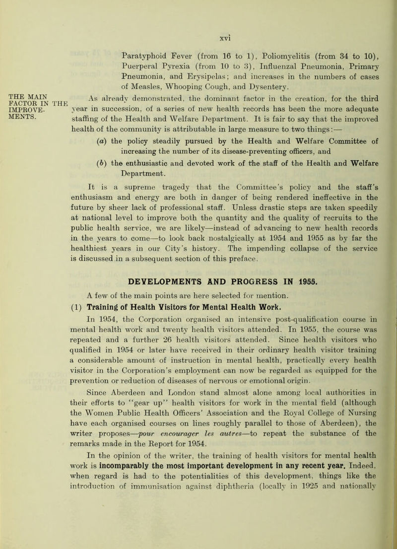 THE MAIN FACTOR IN THE IMPROVE- MENTS. Paratyphoid Fever (from 16 to 1), Poliomyelitis (from 34 to 10), Puerperal Pyrexia (from 10 to 3), Influenzal Pneumonia, Primary Pneumonia, and Erysipelas; and increases in the numbers of cases of Measles, Whooping Cough, and Dysentery. As already demonstrated, the dominant factor in the creation, for the third year in succession, of a series of new health records has been the more adequate staffing of the Health and Welfare Department. It is fair to say that the improved health of the community is attributable in large measure to two things: — (a) the policy steadily pursued by the Health and Welfare Committee of increasing the number of its disease-preventing officers, and (b) the enthusiastic and devoted work of the staff of the Health and Welfare Department. It is a supreme tragedy that the Committee’s policy and the staff’s enthusiasm and energy are both in danger of being rendered ineffective in the future by sheer lack of professional staff. Unless drastic steps are taken speedily at national level to improve both the quantity and the quality of recruits to the public health service, we are likely—instead of advancing to new health records in the years to come—to look back nostalgically at 1954 and 1955 as by far the healthiest years in our City’s history. The impending collapse of the service is discussed in a subsequent section of this preface. DEVELOPMENTS AND PROGRESS IN 1955. A few of the main points are here selected for mention. (1) Training of Health Visitors for Mental Health Work. In 1954, the Corporation organised an intensive post-qualification course in mental health work and twenty health visitors attended. In 1955, the course was repeated and a further 26 health visitors attended. Since health visitors who qualified in 1954 or later have received in their ordinary health visitor training a considerable amount of instruction in mental health, practically every health visitor in the Corporation’s employment can now be regarded as equipped for the prevention or reduction of diseases of nervous or emotional origin. Since Aberdeen and London stand almost alone among local authorities in their efforts to “gear up’’ health visitors for work in the mental field (although the Women Public Health Officers’ Association and the Royal College of Nursing have each organised courses on lines roughly parallel to those of Aberdeen), the writer proposes—your encourager les autres—to repeat the substance of the remarks made in the Report for 1954. In the opinion of the writer, the training of health visitors for mental health work is incomparably the most important development in any recent year. Indeed, when regard is had to the potentialities of this development, things like the introduction of immunisation against diphtheria (locally in 1925 and nationally