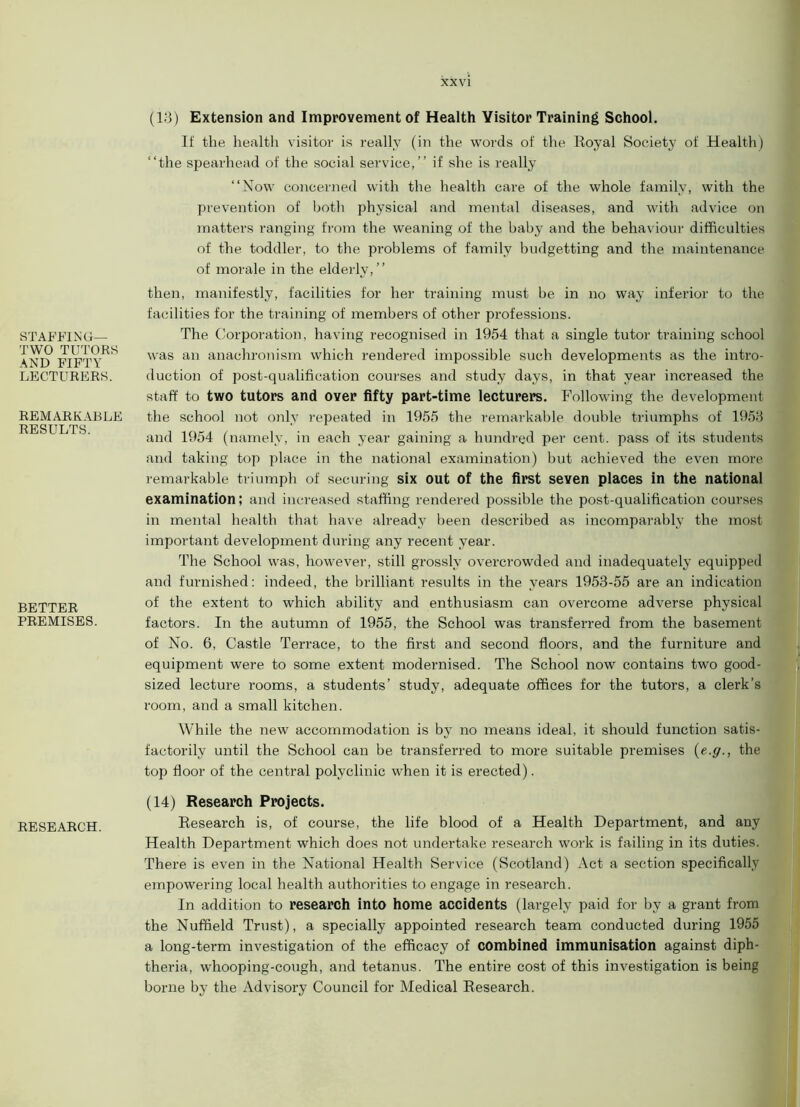 xx vi STAFFING- TWO TUTORS AND FIFTY LECTURERS. REMARKABLE RESULTS. BETTER PREMISES. (13) Extension and Improvement of Health Visitor Training School. If the health visitor is really (in the words of the Royal Society of Health) “the spearhead of the social service,’’ if she is really “Now concerned with the health care of the whole family, with the prevention of both physical and mental diseases, and with advice on matters ranging from the weaning of the baby and the behaviour difficulties of the toddler, to the problems of family budgetting and the maintenance of morale in the elderly,’’ then, manifestly, facilities for her training must be in no way inferior to the facilities for the training of members of other professions. The Corporation, having recognised in 1954 that a single tutor training school was an anachronism which rendered impossible such developments as the intro- duction of post-qualification courses and study days, in that year increased the staff to two tutors and over fifty part-time lecturers. Following the development the school not only repeated in 1955 the remarkable double triumphs of 1953 and 1954 (namely, in each year gaining a hundred per cent, pass of its students and taking top place in the national examination) but achieved the even more remarkable triumph of securing six out of the first seven places in the national examination; and increased staffing rendered possible the post-qualification courses in mental health that have already been described as incomparably the most important development during any recent year. The School was, however, still grossly overcrowded and inadequately equipped and furnished: indeed, the brilliant results in the years 1953-55 are an indication of the extent to which ability and enthusiasm can overcome adverse physical factors. In the autumn of 1955, the School was transferred from the basement of No. 6, Castle Terrace, to the first and second floors, and the furniture and equipment were to some extent modernised. The School now contains two good- sized lecture rooms, a students’ study, adequate offices for the tutors, a clerk’s room, and a small kitchen. While the new accommodation is by no means ideal, it should function satis- factorily until the School can be transferred to more suitable premises (e.g., the top floor of the central polyclinic when it is erected). (14) Research Projects. RESEARCH. Research is, of course, the life blood of a Health Department, and any Health Department which does not undertake research work is failing in its duties. There is even in the National Health Service (Scotland) Act a section specifically empowering local health authorities to engage in research. In addition to research into home accidents (largely paid for by a grant from the Nuffield Trust), a specially appointed research team conducted during 1955 a long-term investigation of the efficacy of combined immunisation against diph- theria, whooping-cough, and tetanus. The entire cost of this investigation is being borne by the Advisory Council for Medical Research.