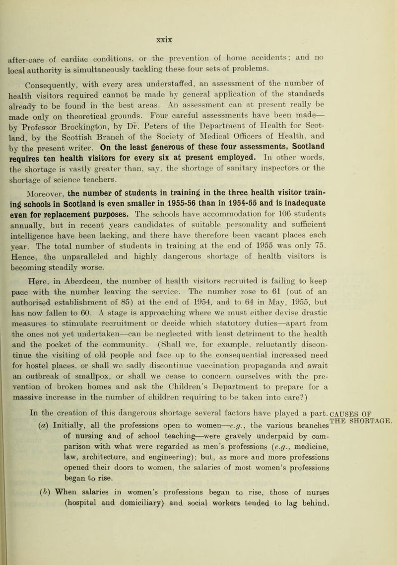 after-care of cardiac conditions, or the prevention of home accidents; and no local authority is simultaneously tackling these four sets of problems. • Consequently, with every area understaffed, an assessment of the number of health visitors required cannot be made by general application of the standards already to be found in the best areas. An assessment can at present really be made only on theoretical grounds. Four careful assessments have been made— by Professor Brockington, by Dr. Peters of the Department of Health for Scot- land, by the Scottish Branch of the Society of Medical Officers of Health, and by the present writer. On the least generous of these four assessments, Scotland requires ten health visitors for every six at present employed. In other words, the shortage is vastly greater than, say, the shortage of sanitary inspectors or the shortage of science teachers. Moreover, the number of students in training in the three health visitor train- ing schools in Scotland is even smaller in 1955-56 than in 1954-55 and is inadequate even for replacement purposes. The schools have accommodation for 106 students annually, but in recent years candidates of suitable personality and sufficient intelligence have been lacking, and there have therefore been vacant places each year. The total number of students in training at the end of 1955 was only 75. Hence, the unparalleled and highly dangerous shortage of health visitors is becoming steadily worse. Here, in Aberdeen, the number of health visitors recruited is failing to keep pace with the number leaving the service. The number rose to 61 (out of an authorised establishment of 85) at the end of 1954, and to 64 in May, 1955, but has now fallen to 60. A stage is approaching where we must either devise drastic measures to stimulate recruitment or decide which statutory duties—apart from the ones not yet undertaken—can be neglected with least detriment to the health and the pocket of the community. (Shall we, for example, reluctantly discon- tinue the visiting of old people and face up to the consequential increased need for hostel places, or shall we sadly discontinue vaccination propaganda and await an outbreak of smallpox, or shall we cease to concern ourselves with the pre- vention of broken homes and ask the Children’s Department to prepare for a massive increase in the number of children requiring to be taken into care?) In the creation of this dangerous shortage several factors have played a part. CAUSES OF (a) Initially, all the professions open to women—e.ff., the various branches'^ SHORTAGE, of nursing and of school teaching—were gravely underpaid by com- parison with what were regarded as men’s professions (e.ffmedicine, law, architecture, and engineering); but, as more and more professions opened their doors to women, the salaries of most women’s professions began to rise. (b) When salaries in women’s professions began to rise, those of nurses (hospital and domiciliary) and social workers tended to lag behind.