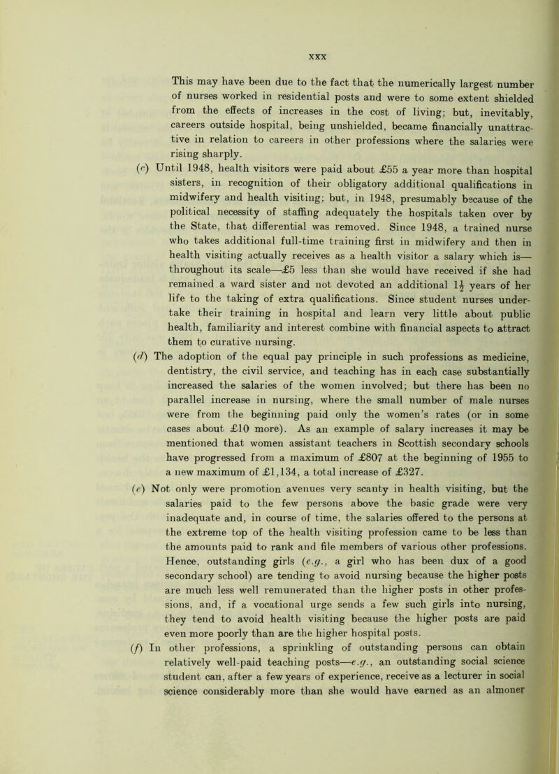 This may have been due to the fact that the numerically largest number of nurses worked in residential posts and were to some extent shielded from the effects of increases in the cost of living; but, inevitably, careers outside hospital, being unshielded, became financially unattrac- tive in relation to careers in other professions where the salaries were risiug sharply. (c) Until 1948, health visitors were paid about £55 a year more than hospital sisters, in recognition of their obligatory additional qualifications in midwifery and health visiting; but, in 1948, presumably because of the political necessity of staffing adequately the hospitals taken over by the State, that differential was removed. Since 1948, a trained nurse who takes additional full-time training first in midwifery and then in health visiting actually receives as a health visitor a salary which is— throughout its scale—£5 less than she would have received if she had remained a ward sister and not devoted an additional 1| years of her life to the taking of extra qualifications. Since student nurses under- take their training in hospital and learn very little about public health, familiarity and interest combine with financial aspects to attract them to curative nursing. (d) The adoption of the equal pay principle in such professions as medicine, dentistry, the civil service, and teaching has in each case substantially increased the salaries of the women involved; but there has been no parallel increase in nursing, where the small number of male nurses were from the beginning paid only the women’s rates (or in some cases about £10 more). As an example of salary increases it may be mentioned that women assistant teachers in Scottish secondary schools have progressed from a maximum of £807 at the beginning of 1955 to a new maximum of £1,134, a total increase of £327. (e) Not only were promotion avenues very scanty in health visiting, but the salaries paid to the few persons above the basic grade were very inadequate and, in course of time, the salaries offered to the persons at the extreme top of the health visiting profession came to be less than the amounts paid to rank and file members of various other professions. Hence, outstanding girls (c.g., a girl who has been dux of a good secondary school) are tending to avoid nursing because the higher posts are much less well remunerated than the higher posts in other profes- sions, and, if a vocational urge sends a few such girls into nursing, they tend to avoid health visiting because the higher posts are paid even more poorly than are the higher hospital posts. (/) In other professions, a sprinkling of outstanding persons can obtain relatively well-paid teaching posts—e.y., an outstanding social science student can, after a few years of experience, receive as a lecturer in social science considerably more than she would have earned as an almoner