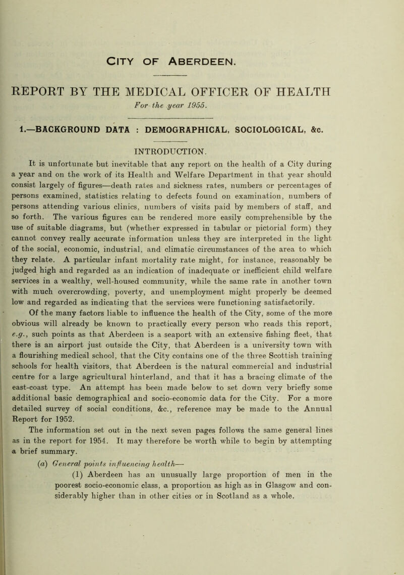 City of Aberdeen. REPORT BY THE MEDICAL OFFICER OF HEALTH For the year 1955. 1.—BACKGROUND DATA : DEMOGRAPHICAL, SOCIOLOGICAL, &c. INTRODUCTION. It is unfortunate but inevitable that any report on the health of a City during a year and on the work of its Health and Welfare Department in that year should consist largely of figures—death rates and sickness rates, numbers or percentages of persons examined, statistics relating to defects found on examination, numbers of persons attending various clinics, numbers of visits paid by members of staff, and so forth. The various figures can be rendered more easily comprehensible by the use of suitable diagrams, but (whether expressed in tabular or pictorial form) they cannot convey really accurate information unless they are interpreted in the light of the social, economic, industrial, and climatic circumstances of the area to which they relate. A particular infant mortality rate might, for instance, reasonably be judged high and regarded as an indication of inadequate or inefficient child welfare services in a wealthy, well-housed community, while the same rate in another town with much overcrowding, poverty, and unemployment might properly be deemed low and regarded as indicating that the services were functioning satisfactorily. Of the many factors liable to influence the health of the City, some of the more obvious will already be known to practically every person who reads this report, e.g., such points as that Aberdeen is a seaport with an extensive fishing fleet, that there is an airport just outside the City, that Aberdeen is a university town with a flourishing medical school, that the City contains one of the three Scottish training schools for health visitors, that Aberdeen is the natural commercial and industrial centre for a large agricultural hinterland, and that it has a bracing climate of the east-coast type. An attempt has been made below to set down very briefly some additional basic demographical and socio-economic data for the City. For a more detailed survey tif social conditions, &c., reference may be made to the Annual Report for 1952. The information set out in the next seven pages follows the same general lines as in the report for 1954. It may therefore be worth while to begin by attempting a brief summary. (a) General points influencing health— (1) Aberdeen has an unusually large proportion of men in the poorest socio-economic class, a proportion as high as in Glasgow and con- siderably higher than in other cities or in Scotland as a whole.