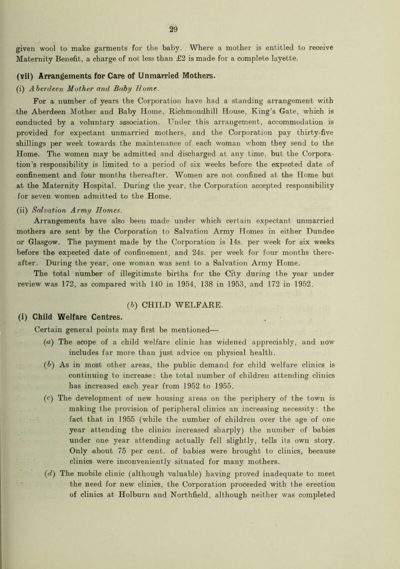 given wool to make garments for the baby. Where a mother is entitled to receive Maternity Benefit, a charge of not less than £2 is made for a complete layette. (vii) Arrangements for Care of Unmarried Mothers. (i) Aberdeen Mother and Baby Home. For a number of years the Corporation have had a standing arrangement with the Aberdeen Mother and Baby Home, Richmondhill House, King’s Gate, which is conducted by a voluntary association. Under this arrangement, accommodation is provided for expectant unmarried mothers, and the Corporation pay thirty-five shillings per week towards the maintenance of each woman whom they send to the Home. The women may be admitted and discharged at any time, but the Corpora- tion’s responsibility is limited to a period of six weeks before the expected date of confinement and four months thereafter. Women are not confined at the Home but at the Maternity Hospital. During the year, the Corporation accepted responsibility for seven women admitted to the Home. (ii) Salvation Army Homes. Arrangements have also been made under which certain expectant unmarried mothers are sent by the Corporation to Salvation Army Homes in either Dundee or Glasgow. The payment made by the Corporation is 14s. per week for six weeks before the expected date of confinement, and 24s. per week for four months there- after. During the year, one woman was sent to a Salvation Army Home. The total number of illegitimate births for the City during the year under review was 172, as compared with 140 in 1954, 138 in 1953, and 172 in 1952. (b) CHILD WELFARE. (i) Child Welfare Centres. Certain general points may first be mentioned— (a) The scope of a child welfare clinic has widened appreciably, and now includes far more than just advice on physical health. (b) As in most other areas, the public demand for child welfare clinics is continuing to increase: the total number of children attending clinics has increased each year from 1952 to 1955. (c) The development of new housing areas on the periphery of the town is making the provision of peripheral clinics an increasing necessity: the fact that in 1955 (while the number of children over the age of one year attending the clinics increased sharply) the number of babies under one year attending actually fell slightly, tells its own story. Only about 75 per cent, of babies were brought to clinics, because clinics were inconveniently situated for many mothers. (d) The mobile clinic (although valuable) having proved inadequate to meet the need for new clinics, the Corporation proceeded with the erection of clinics at Holburn and Northfield, although neither was completed