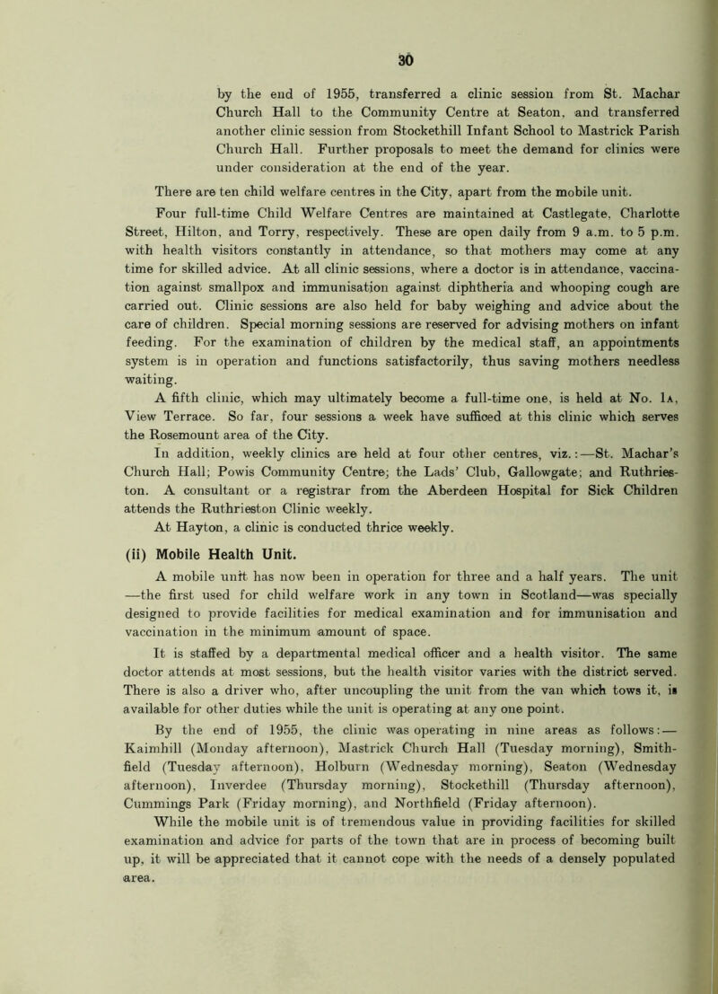 by the end of 1955, transferred a clinic session from St. Machar Church Hall to the Community Centre at Seaton, and transferred another clinic session from Stockethill Infant School to Mastrick Parish Church Hall. Further proposals to meet the demand for clinics were under consideration at the end of the year. There are ten child welfare centres in the City, apart from the mobile unit. Four full-time Child Welfare Centres are maintained at Castlegate, Charlotte Street, Hilton, and Torry, respectively. These are open daily from 9 a.m. to 5 p.m. with health visitors constantly in attendance, so that mothers may come at any time for skilled advice. At all clinic sessions, where a doctor is in attendance, vaccina- tion against smallpox and immunisation against diphtheria and whooping cough are carried out. Clinic sessions are also held for baby weighing and advice about the care of children. Special morning sessions are reserved for advising mothers on infant feeding. For the examination of children by the medical staff, an appointments system is in operation and functions satisfactorily, thus saving mothers needless waiting. A fifth clinic, which may ultimately become a full-time one, is held at No. 1a, View Terrace. So far, four sessions a week have sufficed at this clinic which serves the Rosemount area of the City. In addition, weekly clinics are held at four other centres, viz.:—St. Machar’s Church Hall; Powis Community Centre; the Lads’ Club, Gallowgate; and Ruthries- ton. A consultant or a registrar from the Aberdeen Hospital for Sick Children attends the Ruthrieston Clinic weekly. At Hayton, a clinic is conducted thrice weekly. (ii) Mobile Health Unit. A mobile unit has now been in operation for three and a half years. The unit —the first used for child welfare work in any town in Scotland—was specially designed to provide facilities for medical examination and for immunisation and vaccination in the minimum amount of space. It is staffed by a departmental medical officer and a health visitor. The same doctor attends at most sessions, but the health visitor varies with the district served. There is also a driver who, after uncoupling the unit from the van which tows it, is available for other duties while the unit is operating at any one point. By the end of 1955, the clinic was operating in nine areas as follows: — Kaimhill (Monday afternoon), Mastrick Church Hall (Tuesday morning), Smith- field (Tuesday afternoon), Holburn (Wednesday morning), Seaton (Wednesday afternoon), Inverdee (Thursday morning), Stockethill (Thursday afternoon), Cummings Park (Friday morning), and Northfield (Friday afternoon). While the mobile unit is of tremendous value in providing facilities for skilled examination and advice for parts of the town that are in process of becoming built up, it will be appreciated that it cannot cope with the needs of a densely populated area.