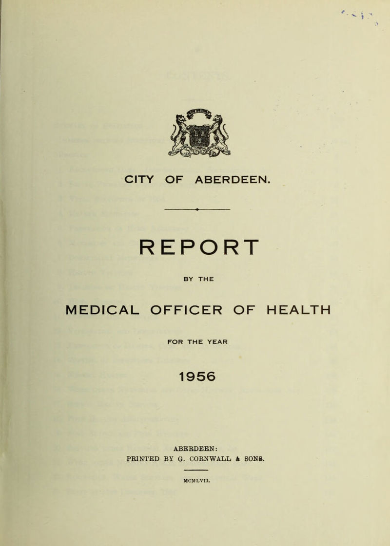 REPORT BY THE MEDICAL OFFICER OF HEALTH FOR THE YEAR 1956 ABERDEEN: PRINTED BY G. CORNWALL A SONS. MCMLVII.