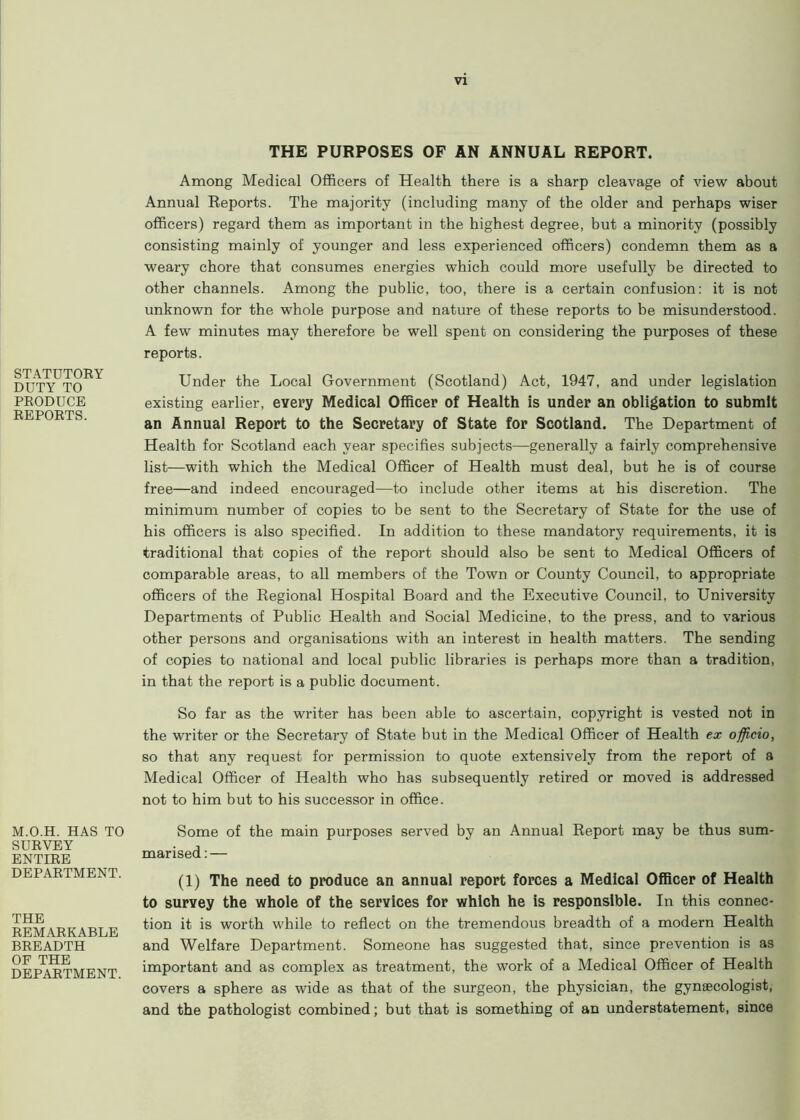 STATUTORY DUTY TO PRODUCE REPORTS. M.O.H. HAS TO SURVEY ENTIRE DEPARTMENT. THE REMARKABLE BREADTH OF THE DEPARTMENT. THE PURPOSES OF AN ANNUAL REPORT. Among Medical Officers of Health there is a sharp cleavage of Anew about Annual Reports. The majority (including many of the older and perhaps wiser officers) regard them as important in the highest degree, but a minority (possibly consisting mainly of younger and less experienced officers) condemn them as a weary chore that consumes energies which could more usefully be directed to other channels. Among the public, too, there is a certain confusion: it is not unknown for the whole purpose and nature of these reports to be misunderstood. A few minutes may therefore be well spent on considering the purposes of these reports. Under the Local Government (Scotland) Act, 1947, and under legislation existing earlier, every Medical Officer of Health is under an obligation to submit an Annual Report to the Secretary of State for Scotland. The Department of Health for Scotland each year specifies subjects—generally a fairly comprehensive list—with which the Medical Officer of Health must deal, but he is of course free—and indeed encouraged—to include other items at his discretion. The minimum number of copies to be sent to the Secretary of State for the use of his officers is also specified. In addition to these mandatory requirements, it is traditional that copies of the report should also be sent to Medical Officers of comparable areas, to all members of the Town or County Council, to appropriate officers of the Regional Hospital Board and the Executive Council, to University Departments of Public Health and Social Medicine, to the press, and to various other persons and organisations with an interest in health matters. The sending of copies to national and local public libraries is perhaps more than a tradition, in that the report is a public document. So far as the writer has been able to ascertain, copyright is vested not in the writer or the Secretary of State but in the Medical Officer of Health ex officio, so that any request for permission to quote extensively from the report of a Medical Officer of Health who has subsequently retired or moved is addressed not to him but to his successor in office. Some of the main purposes served by an Annual Report may be thus sum- marised:— (1) The need to produce an annual report forces a Medical Officer of Health to survey the whole of the services for which he is responsible. In this connec- tion it is worth while to reflect on the tremendous breadth of a modern Health and Welfare Department. Someone has suggested that, since prevention is as important and as complex as treatment, the work of a Medical Officer of Health covers a sphere as wide as that of the surgeon, the physician, the gyngecologist, and the pathologist combined; but that is something of an understatement, since