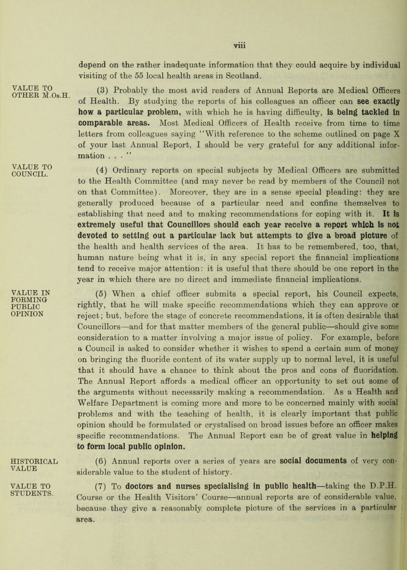 VALUE TO OTHER M.Os.H. depend on the rather inadequate information that they could acquire by individual visiting of the 55 local health areas in Scotland. (3) Probably the most avid readers of Annual Reports are Medical Officers of Health. By studying the reports of his colleagues an officer can see exactly how a particular problem, with which he is having difficulty, is being tackled In comparable areas. Most Medical Officers of Health receive from time to time letters from colleagues saying “With reference to the scheme outlined on page X of your last Annual Report, I should be very grateful for any additional infor- mation . . . VALUE TO COUNCIL. (4) Ordinary reports on special subjects by Medical Officers are submitted to the Health Committee (and may never be read by members of the Council not on that Committee). Moreover, they are in a sense special pleading: they are generally produced because of a particular need and confine themselves to establishing that need and to making recommendations for coping with it. It Is extremely useful that Councillors should each year receive a report which Is not devoted to setting out a particular lack but attempts to give a broad picture of the health and health services of the area. It has to be remembered, too, that, human nature being what it is, in any special report the financial implications tend to receive major attention: it is useful that there should be one report in the year in which there are no direct and immediate financial implications. VALUE IN FORMING PUBLIC OPINION (5) When a chief officer submits a special report, his Council expects, rightly, that he will make specific recommendations which they can approve or reject; but, before the stage of concrete recommendations, it is often desirable that Councillors—and for that matter members of the general public—should give some consideration to a matter involving a major issue of policy. For example, before a Council is asked to consider whether it wishes to spend a certain sum of money on bringing the fluoride content of its water supply up to normal level, it is useful that it should have a chance to think about the pros and cons of fluoridation. The Annual Report affords a medical officer an opportunity to set out some of the arguments without necessarily making a recommendation. As a Health and Welfare Department is coming more and more to be concerned mainly with social problems and with the teaching of health, it is clearly important that public opinion should be formulated or crystalised on broad issues before an officer makes specific recommendations. The Annual Report can be of great value in helping to form local public opinion. HISTORICAL VALUE (6) Annual reports over a series of years are social documents of very con- siderable value to the student of history. VALUE TO STUDENTS. (7) To doctors and nurses specialising in public health—taking the D.P.H. Course or the Health Visitors’ Course—annual reports are of considerable value, because they give a reasonably complete picture of the services in a particular area.