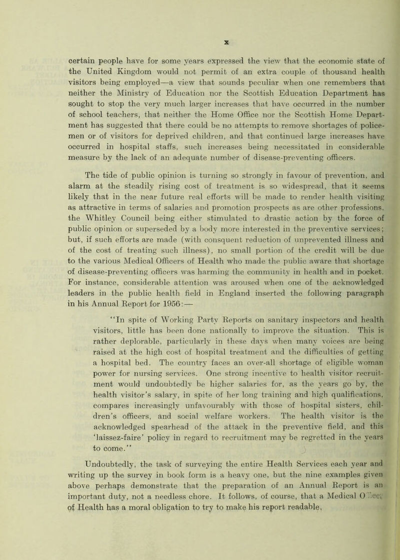 certain people have for some years expressed the view that the economic state of the United Kingdom would not permit of an extra couple of thousand health visitors being employed—a view that sounds pecidiar when one remembers that neither the Ministry of Education nor the Scottish Education Department has sought to stop the very much larger increases that have occurred in the number of school teachers, that neither the Home Office nor the Scottish Home Depart- ment has suggested that there could be no attempts to remove shortages of police- men or of visitors for deprived children, and that continued large increases have occurred in hospital staffs, such increases being necessitated in considerable measure by the lack of an adequate number of disease-preventing officers. The tide of public opinion is turning so strongly in favour of prevention, and alarm at the steadily rising cost of treatment is so widespread, that it seems likely that in the near future real efforts will he made to render health visiting as attractive in terms of salaries and promotion prospects as are other professions, the Whitley Council being either stimulated to drastic action by the force of public opinion or superseded by a body more interested in the preventive services; but, if such efforts are made (with consquent reduction of unprevented illness and of the cost of treating such illness), no small portion of the credit will be due to the various Medical Officers of Health who made the public aware that shortage of disease-preventing officers was harming the community in health and in pocket. For instance, considerable attention was aroused when one of the acknowledged leaders in the public health field in England inserted the following paragraph in his Annual Report for 1956: — “In spite of Working Party Reports on sanitary inspectors and health visitors, little has been done nationally to improve the situation. This is rather deplorable, particularly in these days when many voices are being raised at the high cost of hospital treatment and the difficulties of getting a hospital bed. The country faces an over-all shortage of eligible woman power for nursing services. One strong incentive to health visitor recruit- ment would undoubtedly be higher salaries for, as the years go by, the health visitor’s salary, in spite of her long training and high qualifications, compares increasingly unfavourably with those of hospital sisters, chil- dren’s officers, and social welfare workers. The health visitor is the acknowledged spearhead of the attack in the preventive field, and this ‘laissez-faire’ policy in regard to recruitment may be regretted in the years to come.’’ Undoubtedly, the task of surveying the entire Health Services each year and writing up the survey in book form is a heavy one, but the nine examples given above perhaps demonstrate that the preparation of an Annual Report is an important duty, not a needless chore. It follows, of course, that a Medical 0 .’ec* of Health has a moral obligation to try to make his report readable,