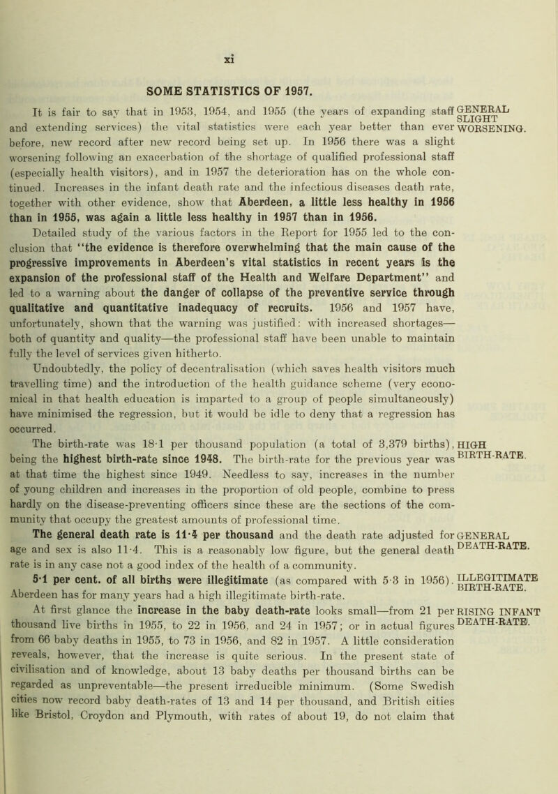 SOME STATISTICS OF 1957. It is fair to say that in 1953, 1954, and 1955 (the years of expanding and extending services) the vital statistics were each year better than ever WORSENING, before, new record after new record being set up. In 1956 there was a slight worsening following an exacerbation of the shortage of qualified professional staff (especially health visitors), and in 1957 the deterioration has on the whole con- tinued. Increases in the infant death rate and the infectious diseases death rate, together with other evidence, show that Aberdeen, a little less healthy in 1956 than in 1955, was again a little less healthy in 1957 than in 1956. Detailed study of the various factors in the Keport for 1955 led to the con- clusion that “the evidence is therefore overwhelming that the main cause of the progressive improvements in Aberdeen’s vital statistics in recent years Is the expansion of the professional staff of the Health and Welfare Department’’ and led to a warning about the danger of collapse of the preventive service through qualitative and quantitative inadequacy of recruits. 1956 and 1957 have, unfortunately, shown that the warning was justified: with increased shortages— both of quantity and quality—the professional staff have been unable to maintain fully the level of services given hitherto. Undoubtedly, the policy of decentralisation (which saves health visitors much travelling time) and the introduction of the health guidance scheme (very econo- mical in that health education is imparted to a group of people simultaneously) have minimised the regression, but it would be idle to deny that a regression has occurred. The birth-rate was 181 per thousand population (a total of 3,379 births), HIGH being the highest birth-rate since 1948. The birth-rate for the previous year was BIRTH-RATE, at that time the highest since 1949. Needless to say, increases in the number of young children and increases in the proportion of old people, combine to press hardly on the disease-preventing officers since these are the sections of the com- munity that occupy the greatest amounts of professional time. The general death rate is 11-4 per thousand and the death rate adjusted for general age and sex is also 11-4. This is a reasonably low figure, but the general death DEATH-RATE, rate is in any case not a good index of the health of a community. 5-1 per cent, of all births were illegitimate (as compared with 5-3 in 1956). l^EGmMATE »i i i „ . . . . , BIRIH-xvATE. Aberdeen has tor many years had a high illegitimate birth-rate. At first glance the increase in the baby death-rate looks small—from 21 per rising INFANT thousand live births in 1955, to 22 in 1956, and 24 in 1957; or in actual figures HEATH-RATE1, from 66 baby deaths in 1955, to 73 in 1956, and 82 in 1957. A little consideration reveals, however, that the increase is quite serious. In the present state of civilisation and of knowledge, about 13 baby deaths per thousand births can be regarded as unpreventable—the present irreducible minimum. (Some Swedish cities now record baby death-rates of 13 and 14 per thousand, and British cities like Bristol, Croydon and Plymouth, with rates of about 19, do not claim that