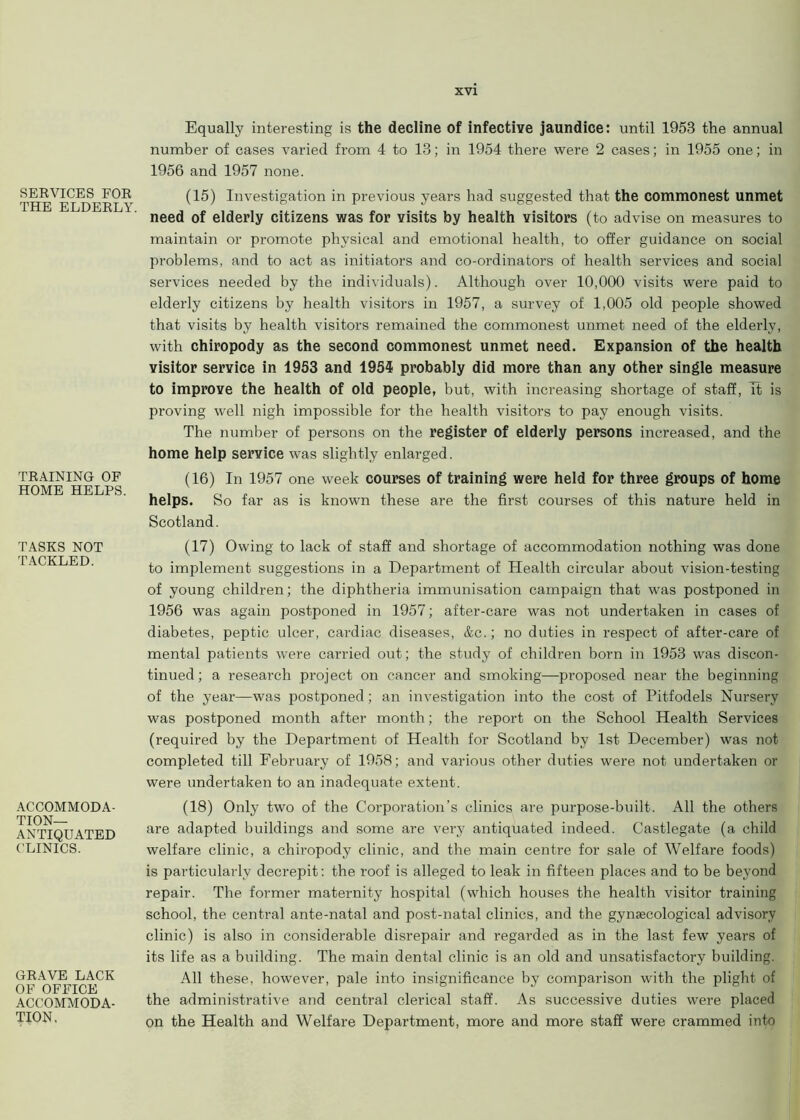 SERVICES FOR THE ELDERLY. TRAINING OF HOME HELPS. TASKS NOT TACKLED. ACCOMMODA- TION- ANTIQUATED CLINICS. GRAVE LACK OF OFFICE ACCOMMODA- TION. Equally interesting is the decline of infective jaundice: until 1953 the annual number of cases varied from 4 to 13; in 1954 there were 2 cases; in 1955 one; in 1956 and 1957 none. (15) Investigation in previous years had suggested that the commonest unmet need of elderly citizens was for visits by health visitors (to advise on measures to maintain or promote physical and emotional health, to offer guidance on social problems, and to act as initiators and co-ordinators of health services and social services needed by the individuals). Although over 10,000 visits were paid to elderly citizens by health visitors in 1957, a survey of 1,005 old people showed that visits by health visitors remained the commonest unmet need of the elderly, with chiropody as the second commonest unmet need. Expansion of the health visitor service in 1953 and 1954 probably did more than any other single measure to improve the health of old people, but, with increasing shortage of staff, it is proving well nigh impossible for the health visitors to pay enough visits. The number of persons on the register of elderly persons increased, and the home help service was slightly enlarged. (16) In 1957 one week courses of training were held for three groups of home helps. So far as is known these are the first courses of this nature held in Scotland. (17) Owing to lack of staff and shortage of accommodation nothing was done to implement suggestions in a Department of Health circular about vision-testing of young children; the diphtheria immunisation campaign that was postponed in 1956 was again postponed in 1957; after-care was not undertaken in cases of diabetes, peptic ulcer, cardiac diseases, &c.; no duties in respect of after-care of mental patients were carried out; the study of children born in 1953 was discon- tinued; a research project on cancer and smoking—proposed near the beginning of the year—was postponed; an investigation into the cost of Pitfodels Nursery was postponed month after month; the report on the School Health Services (required by the Department of Health for Scotland by 1st December) was not completed till February of 1958; and various other duties were not undertaken or were undertaken to an inadequate extent. (18) Only two of the Corporation’s clinics are purpose-built. All the others are adapted buildings and some are very antiquated indeed. Castlegate (a child welfare clinic, a chiropody clinic, and the main centre for sale of Welfare foods) is particularly decrepit: the roof is alleged to leak in fifteen places and to be beyond repair. The former maternity hospital (which houses the health visitor training school, the central ante-natal and post-natal clinics, and the gynaecological advisory clinic) is also in considerable disrepair and regarded as in the last few years of its life as a building. The main dental clinic is an old and unsatisfactory building. All these, however, pale into insignificance by comparison with the plight of the administrative and central clerical staff. As successive duties were placed on the Health and Welfare Department, more and more staff were crammed into