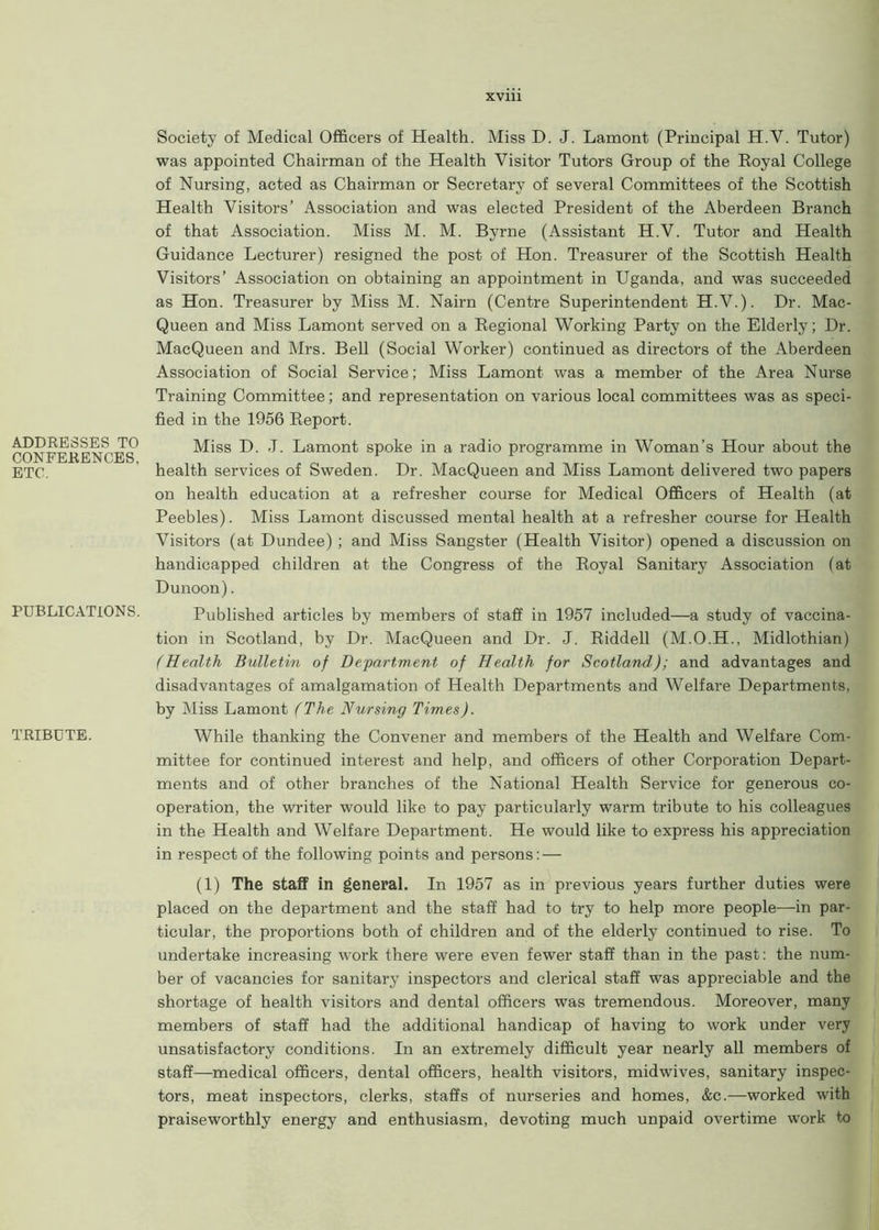 ADDRESSES TO CONFERENCES, ETC. PUBLICATIONS. TRIBUTE. Society of Medical Officers of Health. Miss D. J. Lamont (Principal H.Y. Tutor) was appointed Chairman of the Health Visitor Tutors Group of the Royal College of Nursing, acted as Chairman or Secretary of several Committees of the Scottish Health Visitors’ Association and was elected President of the Aberdeen Branch of that Association. Miss M. M. Byrne (Assistant H.V. Tutor and Health Guidance Lecturer) resigned the post of Hon. Treasurer of the Scottish Health Visitors’ Association on obtaining an appointment in Uganda, and was succeeded as Hon. Treasurer by Miss M. Nairn (Centre Superintendent H.V.). Dr. Mac- Queen and Miss Lamont served on a Regional Working Party on the Elderly; Dr. MacQueen and Mrs. Bell (Social Worker) continued as directors of the Aberdeen Association of Social Service; Miss Lamont was a member of the Area Nurse Training Committee; and representation on various local committees was as speci- fied in the 1956 Report. Miss D. J. Lamont spoke in a radio programme in Woman’s Hour about the health services of Sweden. Dr. MacQueen and Miss Lamont delivered two papers on health education at a refresher course for Medical Officers of Health (at Peebles). Miss Lamont discussed mental health at a refresher course for Health Visitors (at Dundee) ; and Miss Sangster (Health Visitor) opened a discussion on handicapped children at the Congress of the Royal Sanitary Association (at Dunoon). Published articles by members of staff in 1957 included—a study of vaccina- tion in Scotland, by Dr. MacQueen and Dr. J. Riddell (M.O.H., Midlothian) (Health Bulletin of Department of Health for Scotland); and advantages and disadvantages of amalgamation of Health Departments and Welfare Departments, by Miss Lamont (The Nursing Times). While thanking the Convener and members of the Health and Welfare Com- mittee for continued interest and help, and officers of other Corporation Depart- ments and of other branches of the National Health Service for generous co- operation, the writer would like to pay particularly warm tribute to his colleagues in the Health and Welfare Department. He would like to express his appreciation in respect of the following points and persons: — (1) The staff in general. In 1957 as in previous years further duties were placed on the department and the staff had to try to help more people—in par- ticular, the proportions both of children and of the elderly continued to rise. To undertake increasing work there were even fewer staff than in the past: the num- ber of vacancies for sanitary inspectors and clerical staff was appreciable and the shortage of health visitors and dental officers was tremendous. Moreover, many members of staff had the additional handicap of having to work under very unsatisfactory conditions. In an extremely difficult year nearly all members of staff—medical officers, dental officers, health visitors, midwives, sanitary inspec- tors, meat inspectors, clerks, staffs of nurseries and homes, &c.—worked with praiseworthly energy and enthusiasm, devoting much unpaid overtime work to