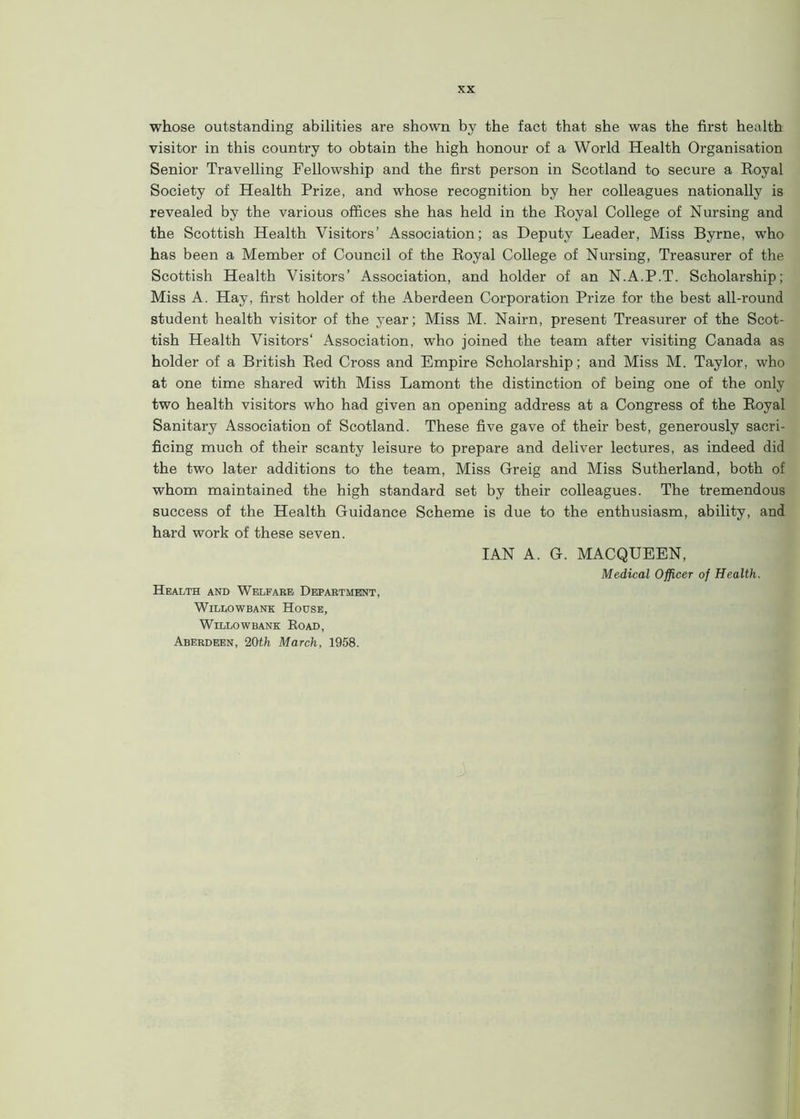 whose outstanding abilities are shown by the fact that she was the first health visitor in this country to obtain the high honour of a World Health Organisation Senior Travelling Fellowship and the first person in Scotland to secure a Royal Society of Health Prize, and whose recognition by her colleagues nationally is revealed by the various offices she has held in the Royal College of Nursing and the Scottish Health Visitors’ Association; as Deputy Leader, Miss Byrne, who has been a Member of Council of the Royal College of Nursing, Treasurer of the Scottish Health Visitors’ Association, and holder of an N.A.P.T. Scholarship; Miss A. Hay, first holder of the Aberdeen Corporation Prize for the best all-round student health visitor of the year; Miss M. Nairn, present Treasurer of the Scot- tish Health Visitors' Association, who joined the team after visiting Canada as holder of a British Red Cross and Empire Scholarship; and Miss M. Taylor, who at one time shared with Miss Lamont the distinction of being one of the only two health visitors who had given an opening address at a Congress of the Royal Sanitary Association of Scotland. These five gave of their best, generously sacri- ficing much of their scanty leisure to prepare and deliver lectures, as indeed did the two later additions to the team, Miss Greig and Miss Sutherland, both of whom maintained the high standard set by their colleagues. The tremendous success of the Health Guidance Scheme is due to the enthusiasm, ability, and hard work of these seven. IAN A. G. MACQUEEN, Medical Officer of Health. Health and Welfare Department, Willow bane House, WlLLOWBANK ROAD, Aberdeen, 20th March, 1958.