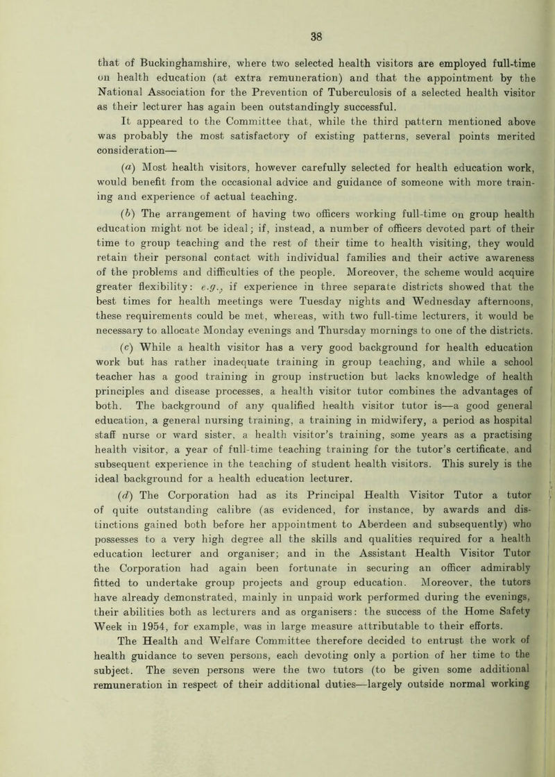 that of Buckinghamshire, where two selected health visitors are employed full-time on health education (at extra remuneration) and that the appointment by the National Association for the Prevention of Tuberculosis of a selected health visitor as their lecturer has again been outstandingly successful. It appeared to the Committee that, while the third pattern mentioned above was probably the most satisfactory of existing patterns, several points merited consideration— (a) Most health visitors, however carefully selected for health education work, would benefit from the occasional advice and guidance of someone with more train- ing and experience of actual teaching. (b) The arrangement of having two officers working full-time on group health education might not be ideal; if, instead, a number of officers devoted part of their time to group teaching and the rest of their time to health visiting, they would retain their personal contact with individual families and their active awareness of the problems and difficulties of the people. Moreover, the scheme would acquire greater flexibility: e.g., if experience in three separate districts showed that the best times for health meetings were Tuesday nights and Wednesday afternoons, these requirements could be met, whereas, with two full-time lecturers, it would be necessary to allocate Monday evenings and Thursday mornings to one of the districts. (c) While a health visitor has a very good background for health education work but has rather inadequate training in group teaching, and while a school teacher has a good training in group instruction but lacks knowledge of health principles and disease processes, a health visitor tutor combines the advantages of both. The background of any qualified health visitor tutor is—a good general education, a general nursing training, a training in midwifery, a period as hospital staff nurse or ward sister, a health visitor’s training, some years as a practising health visitor, a year of full-time teaching training for the tutor’s certificate, and subsequent experience in the teaching of student health visitors. This surely is the ideal background for a health education lecturer. (d) The Corporation had as its Principal Health Visitor Tutor a tutor of quite outstanding calibre (as evidenced, for instance, by awards and dis- tinctions gained both before her appointment to Aberdeen and subsequently) who possesses to a very high degree all the skills and qualities required for a health education lecturer and organiser; and in the Assistant Health Visitor Tutor the Corporation had again been fortunate in securing an officer admirably fitted to undertake group projects and group education. Moreover, the tutors have already demonstrated, mainly in unpaid work performed during the evenings, their abilities both as lecturers and as organisers: the success of the Home Safety Week in 1954, for example, was in large measure attributable to their efforts. The Health and Welfare Committee therefore decided to entrust the work of health guidance to seven persons, each devoting only a portion of her time to the subject. The seven persons were the two tutors (to be given some additional remuneration in respect of their additional duties—largely outside normal working