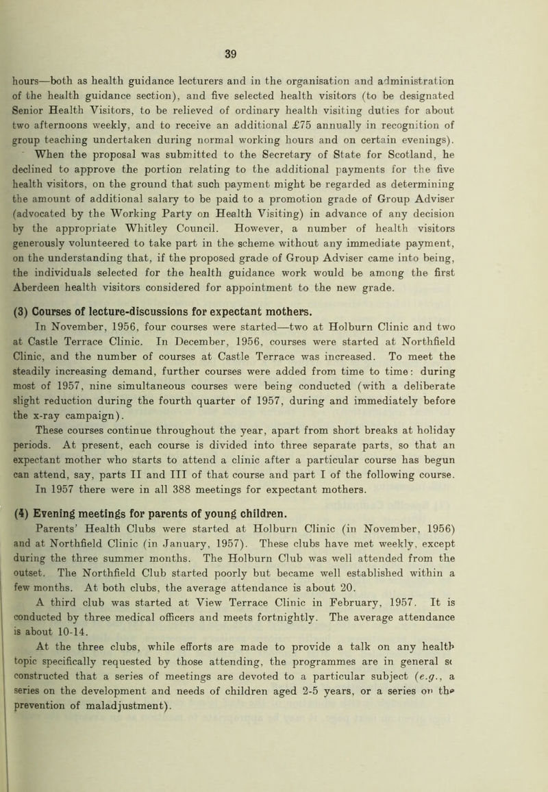 hours—both as health guidance lecturers and in the organisation and administration of the health guidance section), and five selected health visitors (to be designated Senior Health Visitors, to be relieved of ordinary health visiting duties for about two afternoons weekly, and to receive an additional £75 annually in recognition of group teaching undertaken during normal working hours and on certain evenings). When the proposal was submitted to the Secretary of State for Scotland, he declined to approve the portion relating to the additional payments for the five health visitors, on the ground that such payment might be regarded as determining the amount of additional salary to be paid to a promotion grade of Group Adviser (advocated by the Working Party on Health Visiting) in advance of any decision by the appropriate Whitley Council. However, a number of health visitors generously volunteered to take part in the scheme without any immediate payment, on the understanding that, if the proposed grade of Group Adviser came into being, the individuals selected for the health guidance work would be among the first Aberdeen health visitors considered for appointment to the new grade. (3) Courses of lecture-discussions for expectant mothers. In November, 1956, four courses were started—two at Holburn Clinic and two at Castle Terrace Clinic. In December, 1956, courses were started at Northfield Clinic, and the number of courses at Castle Terrace was increased. To meet the steadily increasing demand, further courses were added from time to time: during most of 1957, nine simultaneous courses were being conducted (with a deliberate slight reduction during the fourth quarter of 1957, during and immediately before the x-ray campaign). These courses continue throughout the year, apart from short breaks at holiday periods. At present, each course is divided into three separate parts, so that an expectant mother who starts to attend a clinic after a particular course has begun can attend, say, parts II and III of that course and part I of the following course. In 1957 there were in all 388 meetings for expectant mothers. (4) Evening meetings for parents of young children. Parents’ Health Clubs were started at Holburn Clinic (in November, 1956) and at Northfield Clinic (in January, 1957). These clubs have met weekly, except during the three summer months. The Holburn Club was well attended from the outset. The Northfield Club started poorly but became well established within a few months. At both clubs, the average attendance is about 20. A third club was started at View Terrace Clinic in February, 1957. It is conducted by three medical officers and meets fortnightly. The average attendance is about 10-14. At the three clubs, while efforts are made to provide a talk on any health topic specifically requested by those attending, the programmes are in general si constructed that a series of meetings are devoted to a particular subject (e.y., a series on the development and needs of children aged 2-5 years, or a series on tho prevention of maladjustment).