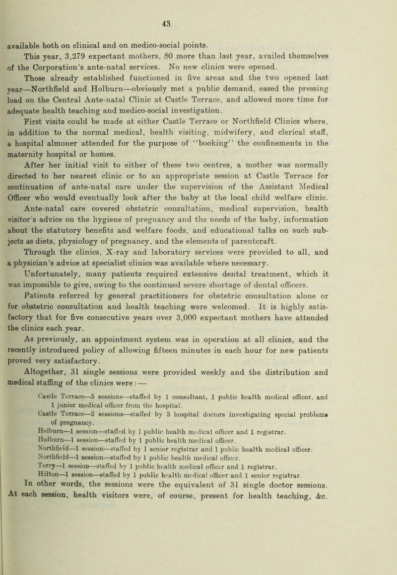 available both on clinical and on medico-social points. This year, 3,279 expectant mothers, 80 more than last year, availed themselves of the Corporation’s ante-natal services. No new clinics were opened. Those already established functioned in five areas and the two opened last year—Northfield and Holburn—obviously met a public demand, eased the pressing load on the Central Ante-natal Clinic at Castle Terrace, and allowed more time for adequate health teaching and medico-social investigation. First visits could be made at either Castle Terrace or Northfield Clinics where, in addition to the normal medical, health visiting, midwifery, and clerical staff, a hospital almoner attended for the purpose of “booking” the confinements in the maternity hospital or homes. After her initial visit to either of these two centres, a mother was normally directed to her nearest clinic or to an appropriate session at Castle Terrace for continuation of ante-natal care under the supervision of the Assistant Medical Officer who would eventually look after the baby at the local child welfare clinic. Ante-natal care covered obstetric consultation, medical supervision, health visitor’s advice on the hygiene of pregnancy and the needs of the baby, information about the statutory benefits and welfare foods, and educational talks on such sub- jects as diets, physiology of pregnancy, and the elements of parentcraft. Through the clinics, X-ray and laboratory services were provided to all, and a physician’s advice at specialist clinics was available where necessary. Unfortunately, many patients required extensive dental treatment, which it was impossible to give, owing to the continued severe shortage of dental officers. Patients referred by general practitioners for obstetric consultation alone or for obstetric consultation and health teaching were welcomed. It is highly satis- factory that for five consecutive years over 3,000 expectant mothers have attended the clinics each year. As previously, an appointment system was in operation at all clinics, and the recently introduced policy of allowing fifteen mimites in each hour for new patients proved very satisfactory. Altogether, 31 single sessions were provided weekly and the distribution and medical staffing of the clinics were : — Castle Terrace—5 sessions—staffed by 1 consultant, 1 public health medical officer, and 1 junior medical officer from the hospital. Castle Terrace—2 sessions—staffed by 3 hospital doctors investigating special problems of pregnancy. Holburn—1 session—staffed by 1 public health medical officer and 1 registrar. Holburn—1 session—staffed by 1 public health medical officer. Northfield—1 session—staffed by 1 senior registrar and 1 public health medical officer. Northfield—1 session—staffed by 1 public health medical officer. lorry—1 session—staffed by 1 public health medical officer and 1 registrar. Hilton—1 session—staffed by 1 public health medical officer and 1 senior registrar. In other words, the sessions were the equivalent of 31 single doctor sessions. At each session, health visitors were, of course, present for health teaching, &c.