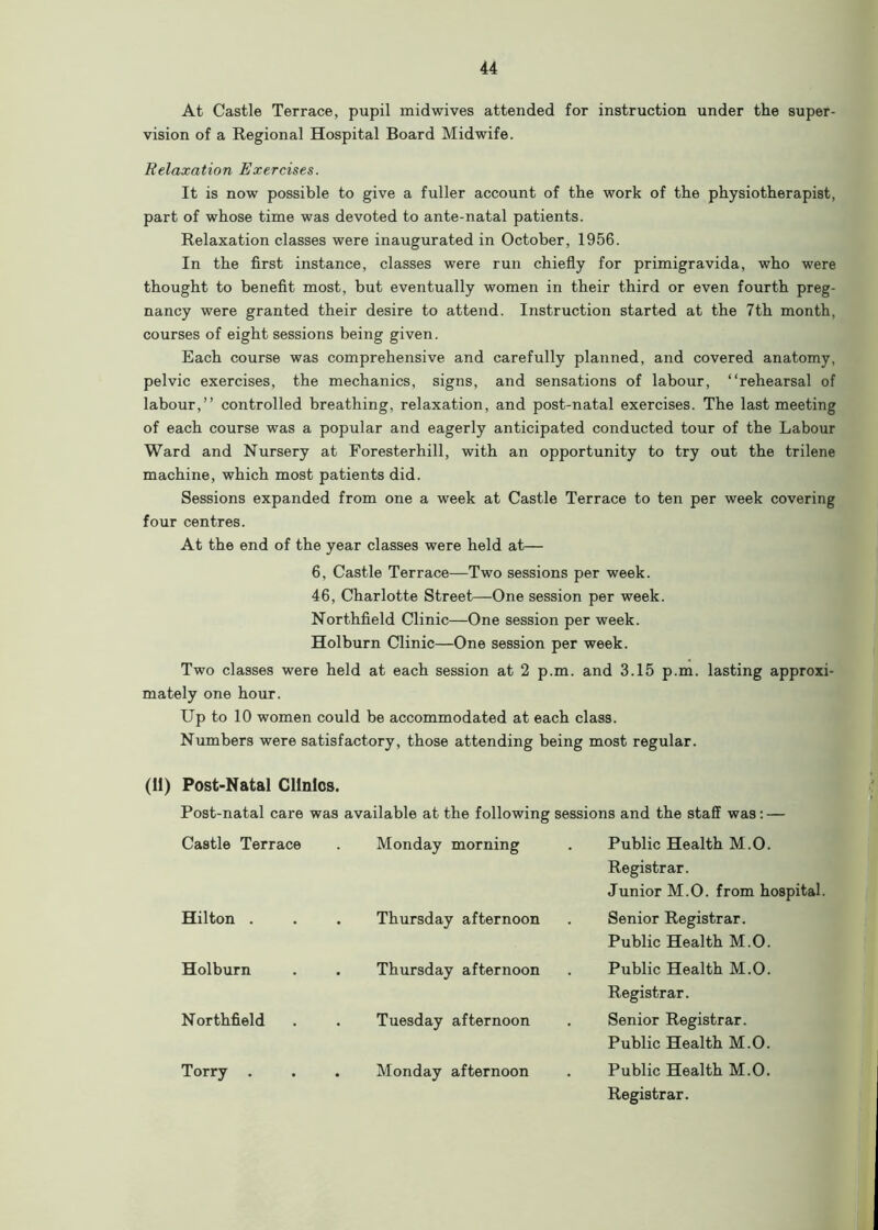 At Castle Terrace, pupil midwives attended for instruction under the super- vision of a Regional Hospital Board Midwife. Relaxation Exercises. It is now possible to give a fuller account of the work of the physiotherapist, part of whose time was devoted to ante-natal patients. Relaxation classes were inaugurated in October, 1956. In the first instance, classes were run chiefly for primigravida, who were thought to benefit most, but eventually women in their third or even fourth preg- nancy were granted their desire to attend. Instruction started at the 7th month, courses of eight sessions being given. Each course was comprehensive and carefully planned, and covered anatomy, pelvic exercises, the mechanics, signs, and sensations of labour, “rehearsal of labour,’’ controlled breathing, relaxation, and post-natal exercises. The last meeting of each course was a popular and eagerly anticipated conducted tour of the Labour Ward and Nursery at Foresterhill, with an opportunity to try out the trilene machine, which most patients did. Sessions expanded from one a week at Castle Terrace to ten per week covering four centres. At the end of the year classes were held at— 6, Castle Terrace—Two sessions per week. 46, Charlotte Street—One session per week. Northfield Clinic—One session per week. Holburn Clinic—One session per week. Two classes were held at each session at 2 p.m. and 3.15 p.m. lasting approxi- mately one hour. Up to 10 women could be accommodated at each class. Numbers were satisfactory, those attending being most regular. (11) Post-Natal Clinics. Post-natal care was available at the following sessions and the staff was: — Castle Terrace Monday morning Public Health M.O. Registrar. Junior M.O. from hospital. Hilton . . Thursday afternoon Senior Registrar. Public Health M.O. Holburn . Thursday afternoon Public Health M.O. Registrar. Northfield . Tuesday afternoon Senior Registrar. Public Health M.O. Torry . Monday afternoon Public Health M.O. Registrar.