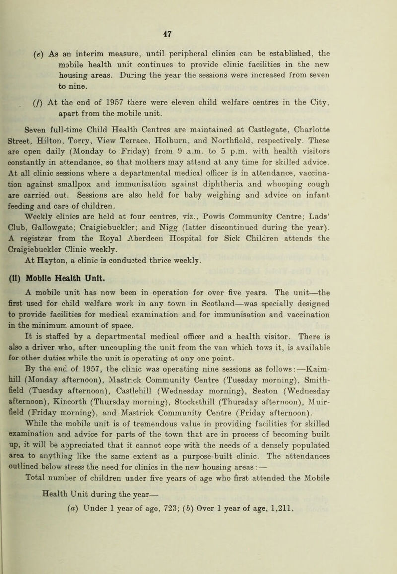 (e) As an interim measure, until peripheral clinics can be established, the mobile health unit continues to provide clinic facilities in the new housing areas. During the year the sessions were increased from seven to nine. (/) At the end of 1957 there were eleven child welfare centres in the City, apart from the mobile unit. Seven full-time Child Health Centres are maintained at Castlegate, Charlotte Street, Hilton, Torry, View Terrace, Holburn, and Northfield, respectively. These are open daily (Monday to Friday) from 9 a.m. to 5 p.m. with health visitors constantly in attendance, so that mothers may attend at any time for skilled advice. At all clinic sessions where a departmental medical officer is in attendance, vaccina- tion against smallpox and immunisation against diphtheria and whooping cough are carried out. Sessions are also held for baby weighing and advice on infant feeding and care of children. Weekly clinics are held at four centres, viz., Powis Community Centre; Lads’ Club, Gallowgate; Craigiebuckler; and Nigg (latter discontinued during the year). A registrar from the Royal Aberdeen Hospital for Sick Children attends the Craigiebuckler Clinic weekly. At Hayton, a clinic is conducted thrice weekly. (11) Mobile Health Unit. A mobile unit has now been in operation for over five years. The unit—the first used for child welfare work in any town in Scotland—was specially designed to provide facilities for medical examination and for immunisation and vaccination in the minimum amount of space. It is staffed by a departmental medical officer and a health visitor. There is also a driver who, after uncoupling the unit from the van which tows it, is available for other duties while the unit is operating at any one point. By the end of 1957, the clinic was operating nine sessions as follows;—Kaim- hill (Monday afternoon), Mastrick Community Centre (Tuesday morning), Smith- field (Tuesday afternoon), Castlehill (Wednesday morning), Seaton (Wednesday afternoon), Kincorth (Thursday morning), Stockethill (Thursday afternoon), Muir- field (Friday morning), and Mastrick Community Centre (Friday afternoon). While the mobile unit is of tremendous value in providing facilities for skilled examination and advice for parts of the town that are in process of becoming built up, it will be appreciated that it cannot cope with the needs of a densely populated area to anything like the same extent as a purpose-built clinic. The attendances outlined below stress the need for clinics in the new housing areas: — Total number of children under five years of age who first attended the Mobile Health Unit during the year— (a) Under 1 year of age, 723; (b) Over 1 year of age, 1,211.