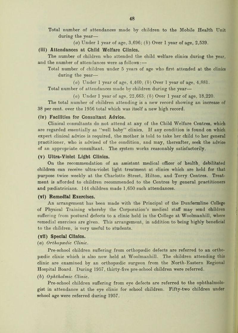 Total number of attendances made by children to the Mobile Health Unit during the year— (a) Under 1 year of age, 3,696; (b) Over 1 year of age, 2,539. (iii) Attendances at Child Welfare Clinics. The number of children who attended the child welfare clinics during the year, and the number of attendances were as follows: — Total number of children under 5 years of age who first attended at the clinics during the year— (a) Under 1 year of age, 4,460; (6) Over 1 year of age, 4,881. Total number of attendances made by children during the year— (a) Under 1 year of age, 22,663; (b) Over 1 year of age, 18,220. The total number of children attending is a new record showing an increase of 38 per cent, over the 1956 total which was itself a new high record. (iv) Facilities for Consultant Advice. Clinical consultants do not attend at any of the Child Welfare Centres, which are regarded essentially as “well baby” clinics. If any condition is found on which expert clinical advice is required, the mother is told to take her child to her general practitioner, who is advised of the condition, and may, thereafter, seek the advice of an appropriate consultant. The system works reasonably satisfactorily. (y) Ultra-Violet Light Clinics. On the recommendation of an assistant medical officer of health, debilitated children can receive ultra-violet light treatment at clinics which are held for that purpose twice weekly at the Charlotte Street, Hilton, and Torry Centres. Treat- ment is afforded to children recommended to the Centres by general practitioners and paediatricians. 144 children made 1,650 such attendances. (vi) Remedial Exercises. An arrangement has been made with the Principal of the Dunfermline College of Physical Training whereby the Corporation’s medical staff may send children suffering from postural defects to a clinic held in the College at Woolmanhill, where remedial exercises are given. This arrangement, in addition to being highly beneficial to the children, is very useful to students. (vll) Special Clinics. (a) Orthopaedic Clinic. Pre-school children suffering from orthopaedic defects are referred to an ortho- paedic clinic which is also now held at Woolmanhill. The children attending this clinic are examined by an orthopaedic surgeon from the North-Eastern Regional Hospital Board. During 1957, thirty-five pre-school children were referred. (b) Ophthalmic Clinic. Pre-school children suffering from eye defects are referred to the ophthalmolo- gist in attendance at the eye clinic for school children. Fifty-two children under school age were referred during 1957.
