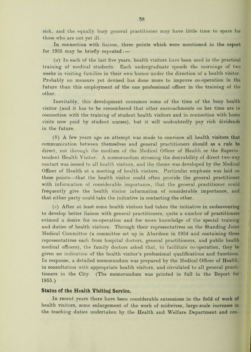 sick, and the equally busy general practitioner may have little time to spare for those who are not yet ill. In connection with liaison, three points which were mentioned in the report for 1955 may be briefly repeated: — (а) In each of the last five years, health visitors have been used in the practical training of medical students. Each undergraduate spends the mornings of two weeks in visiting families in their own homes under the direction of a health visitor. Probably no measure yet devised has done more to improve co-operation in the future than this employment of the one professional officer in the training of the other. Inevitably, this development consumes some of the time of the busy health visitor (and it has to be remembered that other encroachments on her time are in connection with the training of student health visitors and in connection with home visits now paid by student nurses), but it will undoubtedly pay rich dividends in the future. (б) A few years ago an attempt was made to convince all health visitors that communication between themselves and general practitioners should as a rule be direct, not through the medium of the Medical Officer of Health or the Superin- tendent Health Visitor. A memorandum stressing the desirability of direct two-way contact was issued to all health visitors, and the theme was developed by the Medical Officer of Health at a meeting of health visitors. Particular emphasis was laid on these points—that the health visitor could often provide the general practitioner with information of considerable importance, that the general practitioner could frequently give the health visitor information of considerable importance, and that either party could take the initiative in contacting the other. (c) After at least some health visitors had taken the initiative in endeavouring to develop better liaison with general practitioners, quite a number of practitioners evinced a desire for co-operation and for more knowledge of the special training and duties of health visitors. Through their representatives on the Standing Joint Medical Committee (a committee set up in Aberdeen in 1954 and containing three representatives each from hospital doctors, general practitioners, and public health medical officers), the family doctors asked that, to facilitate co-operation, they be given an indication of the health visitor’s professional qualifications and functions. In response, a detailed memorandum was prepared by the Medical Officer of Health, in consultation with appropriate health visitors, and circulated to all general practi- tioners in the City. (The memorandum was printed in full in the Report for 1955.) Status of the Health Ylsiting Service. In recent years there have been considerable extensions in the field of work of health visitors, some enlargement of the work of midwives, large-scale increases in the teaching duties undertaken by the Health and Welfare Department and con-