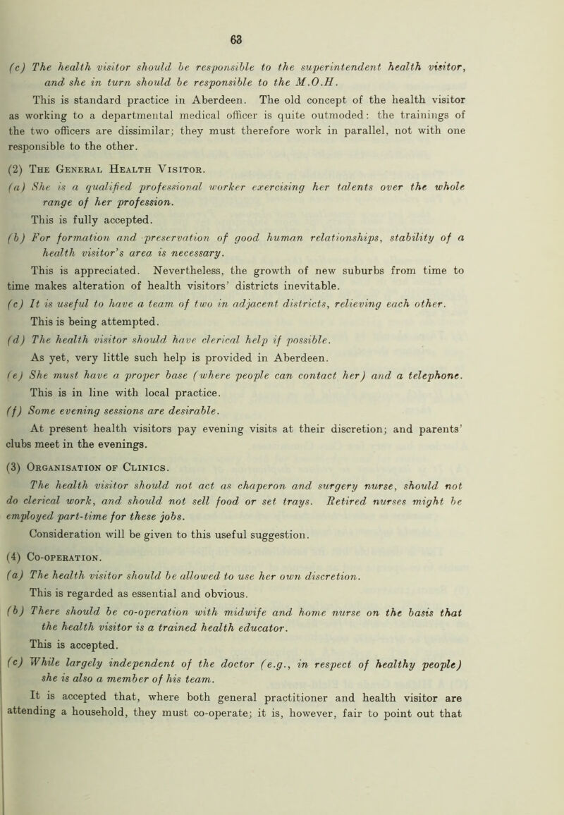 (c) The health visitor should he responsible to the superintendent health visitor, and she in turn should he responsible to the M.O.H. This is standard practice in Aberdeen. The old concept of the health visitor as working to a departmental medical officer is quite outmoded: the trainings of the two officers are dissimilar; they must therefore work in parallel, not with one responsible to the other. (2) The General Health Visitor. (a) She is a qualified professional worker exercising her talents over the whole range of her profession. This is fully accepted. (h) For formation and preservation of good human relationships, stability of a health visitor’s area is necessary. This is appreciated. Nevertheless, the growth of new suburbs from time to time makes alteration of health visitors’ districts inevitable. (c) It is useful to have a team of two in adjacent districts, relieving each other. This is being attempted. (d) The health visitor should have clerical help if possible. As yet, very little such help is provided in Aberdeen. (e) She must have a proper base (where people can contact her) and a telephone. This is in line with local practice. (f) Some evening sessions are desirable. At present health visitors pay evening visits at their discretion; and parents’ clubs meet in the evenings. (3) Organisation of Clinics. The health visitor should not act as chaperon and surgery nurse, should not do clerical work, and should not sell food or set trays. Retired nurses might be employed part-time for these jobs. Consideration will be given to this useful suggestion. (4) Co-operation. (a) The health visitor should be allowed to use her own discretion. This is regarded as essential and obvious. (b) There should be co-operation with midwife and home nurse on the basis that the health visitor is a trained health educator. This is accepted. (c) yVhile largely independent of the doctor (e.g., in respect of healthy people) she is also a member of his team. It is accepted that, where both general practitioner and health visitor are attending a household, they must co-operate; it is, however, fair to point out that