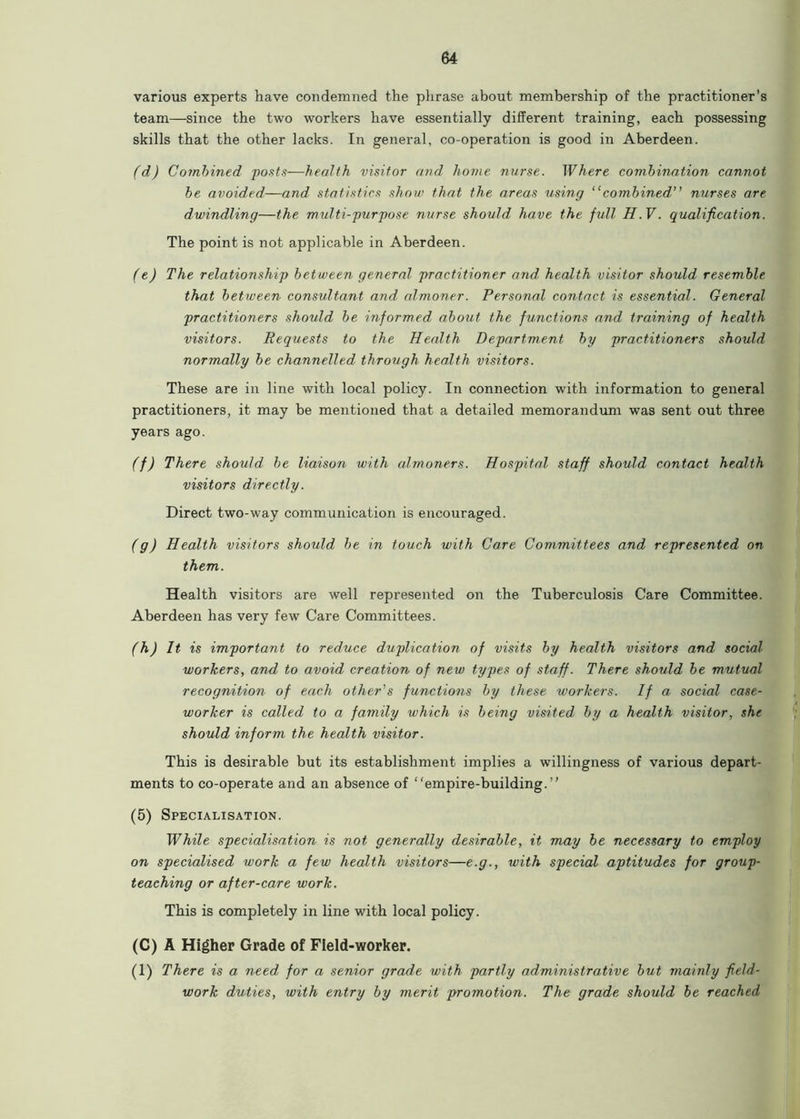 various experts have condemned the phrase about membership of the practitioner’s team—since the two workers have essentially different training, each possessing skills that the other lacks. In general, co-operation is good in Aberdeen. (d) Combined posts—health visitor and home nurse. Where combination cannot be avoided—and statistics show that the areas using “combined” nurses are dwindling—the midti-purpose nurse should have the full H. V. qualification. The point is not applicable in Aberdeen. (e) The relationship between general practitioner and, health visitor should resemble that between consultant and almoner. Personal contact is essential. General practitioners should be informed about the functions and training of health visitors. Requests to the Health Department by practitioners should normally be channelled through health visitors. These are in line with local policy. In connection with information to general practitioners, it may be mentioned that a detailed memorandum was sent out three years ago. (f) There should be liaison with almoners. Hospital staff should contact health visitors directly. Direct two-way communication is encouraged. (g) Health visitors should be in touch with Care Committees and represented on them. Health visitors are well represented on the Tuberculosis Care Committee. Aberdeen has very few Care Committees. (h) It is important to reduce duplication of visits by health visitors and social workers, and to avoid creation of new types of staff. There should be mutual recognition of each other's functions by these workers. If a social case- worker is called to a family which is being visited by a health visitor, she should inform the health visitor. This is desirable but its establishment implies a willingness of various depart- ments to co-operate and an absence of “empire-building.” (5) Specialisation. While specialisation is not generally desirable, it may be necessary to employ on specialised work a few health visitors—e.g., with special aptitudes for group- teaching or after-care work. This is completely in line with local policy. (C) A Higher Grade of Field-worker. (1) There is a need for a senior grade with partly administrative but mainly field- work duties, with entry by merit promotion. The grade should be reached