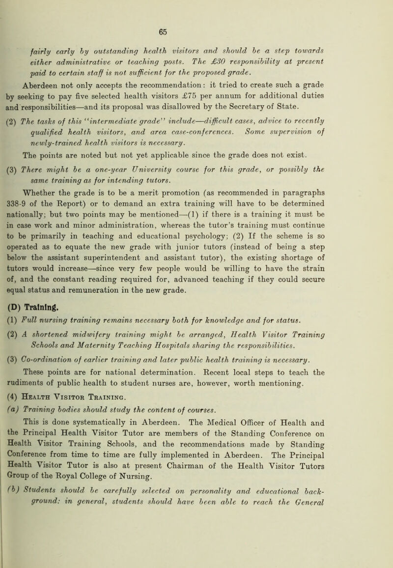 fairly early by outstanding health visitors and should be a step towards either administrative or teaching posts. The £30 responsibility at present paid to certain staff is not sufficient for the proposed grade. Aberdeen not only accepts the recommendation: it tried to create such a grade by seeking to pay five selected health visitors £75 per annum for additional duties and responsibilities—and its proposal was disallowed by the Secretary of State. (2) The tasks of this “intermediate grade” include—difficult cases, advice to recently qualified health visitors, and area case-conferences. Some supervision of newly-trained, health visitors is necessary. The points are noted but not yet applicable since the grade does not exist. (3) There might be a one-year University course for this grade, or possibly the same training as for intending tutors. Whether the grade is to be a merit promotion (as recommended in paragraphs 338-9 of the Report) or to demand an extra training will have to be determined nationally; but two points may be mentioned—(1) if there is a training it must be in case work and minor administration, whereas the tutor’s training must continue to be primarily in teaching and educational psychology; (2) If the scheme is so operated as to equate the new grade with junior tutors (instead of being a step below the assistant superintendent and assistant tutor), the existing shortage of tutors would increase—since very few people would be willing to have the strain of, and the constant reading required for, advanced teaching if they could secure equal status and remuneration in the new grade. (D) Training. (1) Full nursing training remains necessary both for knowledge and for status. (2) A shortened midwifery training might be arranged, Health Visitor Training Schools and Maternity Teaching Hospitals sharing the responsibilities. (3) Co-ordination of earlier training and later public health training is necessary. These points are for national determination. Recent local steps to teach the rudiments of public health to student nurses are, however, worth mentioning. (4) Health Visitor Training. (a) Training bodies should study the content of courses. This is done systematically in Aberdeen. The Medical Officer of Health and the Principal Health Visitor Tutor are members of the Standing Conference on Health Visitor Training Schools, and the recommendations made by Standing Conference from time to time are fully implemented in Aberdeen. The Principal Health Visitor Tutor is also at present Chairman of the Health Visitor Tutors Group of the Royal College of Nursing. (b) Students should, be carefully selected on personality and educational back- ground: in general, students should have been able to reach the General