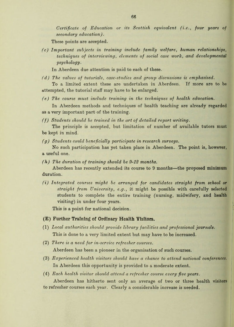 Certificate of Education or its Scottish equivalent (i.e., four years of secondary education). These points are accepted. (c) Important subjects in training include family welfare, human relationships, techniques of interviewing, elements of social case work, and developmental psychology. In Aberdeen due attention is paid to each of these. (d) The values of tutorials, case-studies and. group discussions is emphasised. To a limited extent these are undertaken in Aberdeen. If more are to be attempted, the tutorial staff may have to be enlarged. (e) The course must include training in the techniques of health education. In Aberdeen methods and techniques of health teaching are already regarded as a very important part of the training. (f) Students should be trained in the art of detailed report writing. The principle is accepted, but limitation of number of available tutors must be kept in mind. (g) Students could beneficially participate in research surveys. No such participation has yet taken place in Aberdeen. The point is, however, a useful one. (h) The duration of training should be 9-12 months. Aberdeen has recently extended its course to 9 months—the proposed minimum duration. (i) Integrated courses might be arranged for candidates straight from school or straight from University, e.g., it might be possible with carefully selected students to complete the entire training (nursing, midwifery, and health visiting) in under four years. This is a point for national decision. (E) Further Training of Ordinary Health Visitors. (1) Local authorities should provide library facilities and professional journals. This is done to a very limited extent but may have to be increased. (2) There is a need for in-service refresher courses. Aberdeen has been a pioneer in the organisation of such courses. (3) Experienced health visitors should have a chance to attend national conferences. In Aberdeen this opportunity is provided to a moderate extent. (4) Each health visitor should attend a refresher course every five years. Aberdeen has hitherto sent only an average of two or three health visitors to refresher courses each year. Clearly a considerable increase is needed.